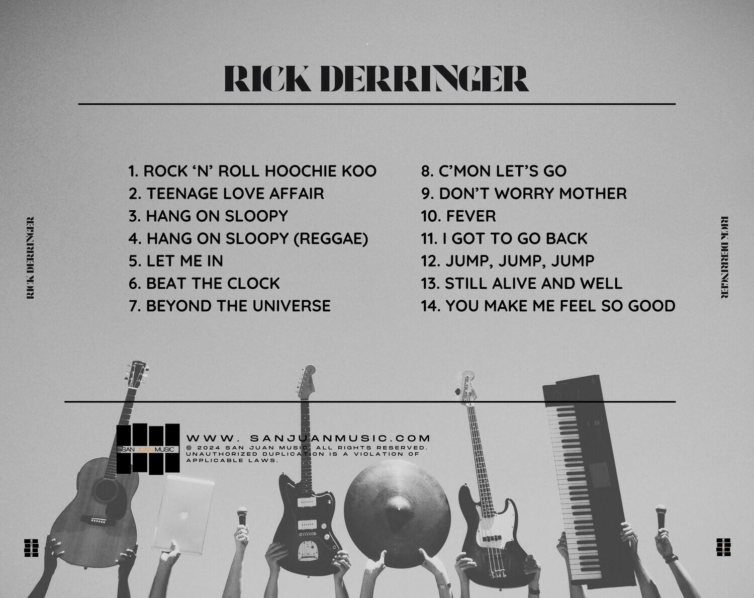 RICK DERRINGER

1. ROCK 'N' ROLL HOOCHEE KOO  
2. TEENAGE LOVE AFFAIR  
3. HANG ON SLOOPY  
4. HANG ON SLOOPY (REGGAE)  
5. LET ME IN  
6. BEAT THE CLOCK  
7. BEYOND THE UNIVERSE  
8. C'MON LET'S GO  
9. DON'T WORRY MOTHER  
10. FEVER  
11. I GOT TO GO BACK  
12. JUMP, JUMP, JUMP  
13. STILL ALIVE AND WELL  
14. YOU MAKE ME FEEL SO GOOD  

WWW.SANJUANMUSIC.COM  
© 2024 SAN JUAN MUSIC ALL RIGHTS RESERVED. UNAUTHORIZED DUPLICATION IS A VIOLATION OF APPLICABLE LAWS.