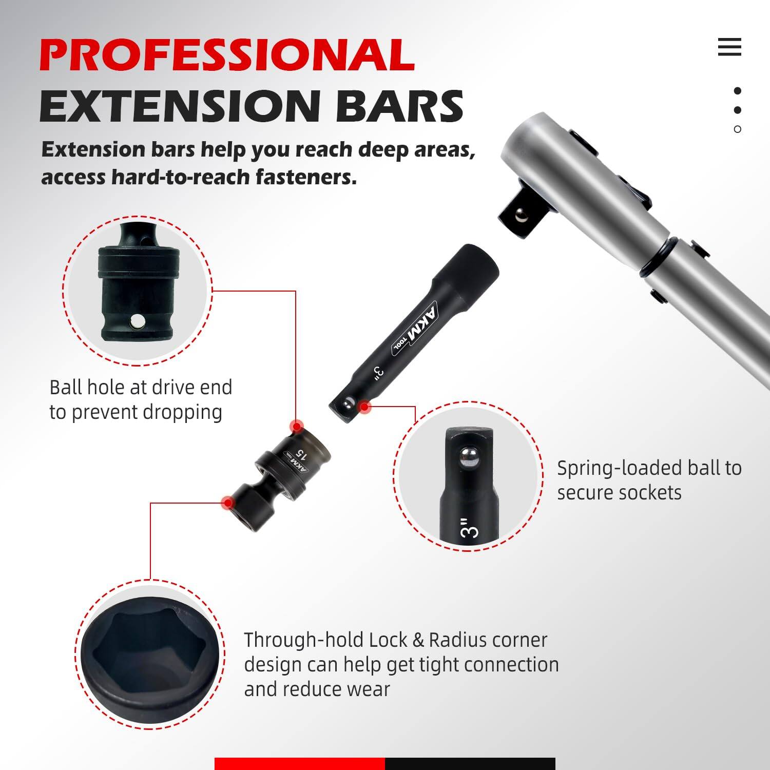**PROFESSIONAL EXTENSION BARS**

Extension bars help you reach deep areas, access hard-to-reach fasteners.

- Ball hole at drive end to prevent dropping
- Spring-loaded ball to secure sockets
- Through-hold Lock & Radius corner design can help get tight connection and reduce wear
