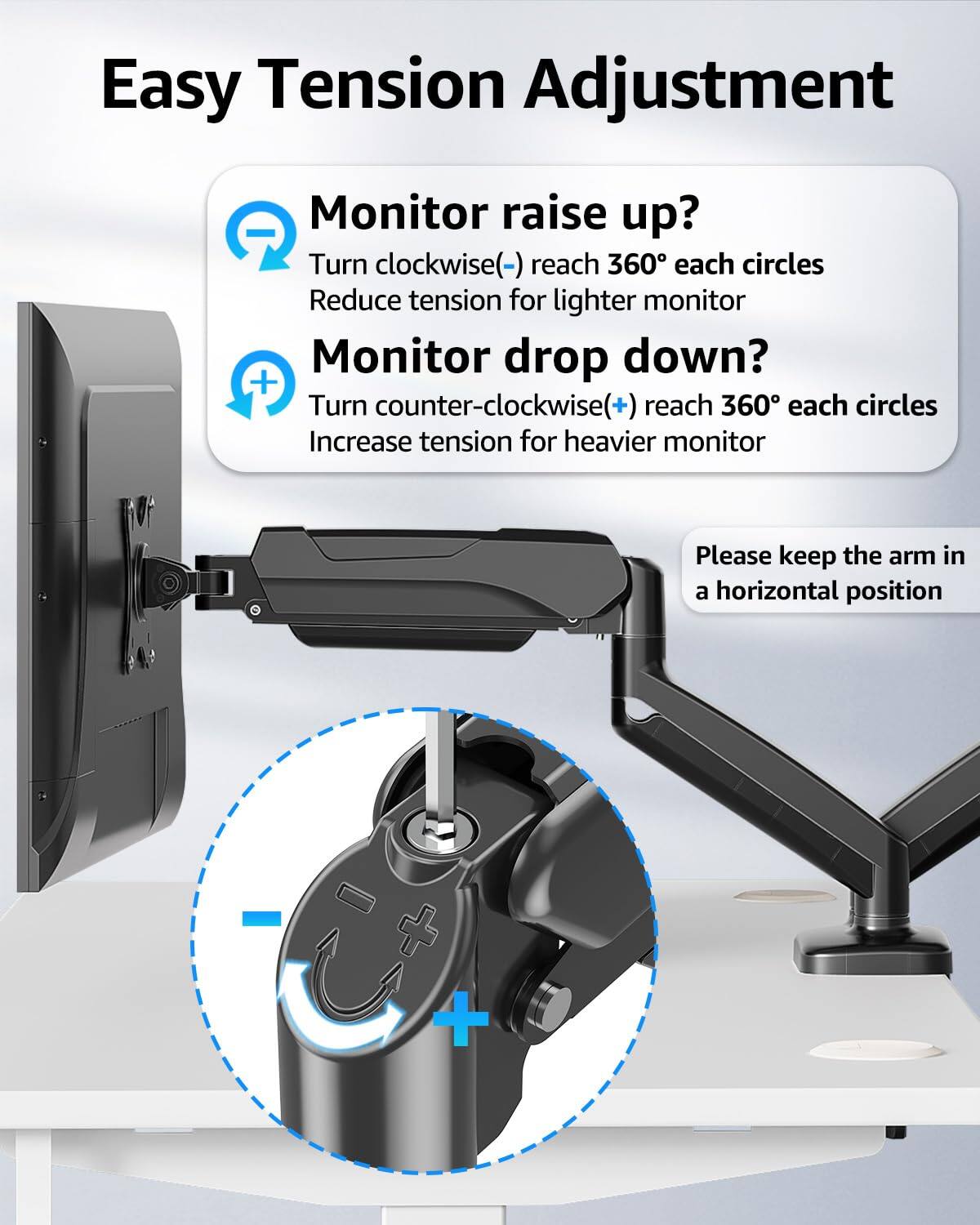 Easy Tension Adjustment

Monitor raise up?
Turn clockwise(-) reach 360° each circles
Reduce tension for lighter monitor

Monitor drop down?
Turn counter-clockwise(+) reach 360° each circles
Increase tension for heavier monitor

Please keep the arm in a horizontal position