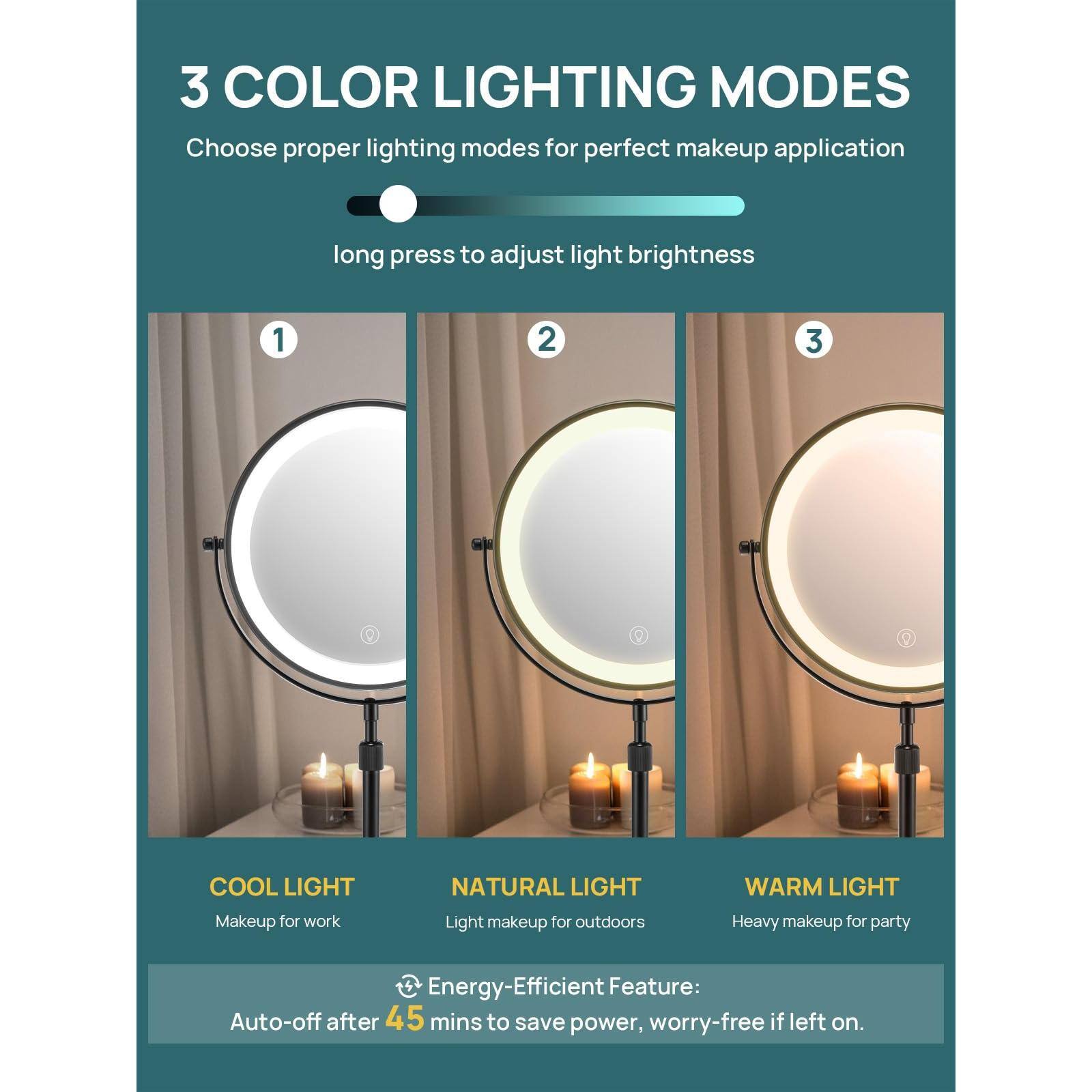 3 COLOR LIGHTING MODES  
Choose proper lighting modes for perfect makeup application  
long press to adjust light brightness  

1. COOL LIGHT  
   Makeup for work  

2. NATURAL LIGHT  
   Light makeup for outdoors  

3. WARM LIGHT  
   Heavy makeup for party  

Energy-Efficient Feature:  
Auto-off after 45 mins to save power, worry-free if left on.