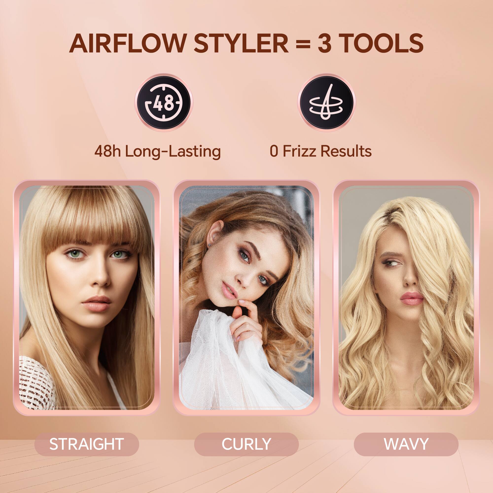 AIRFLOW STYLER = 3 TOOLS
48h Long-Lasting
0 Frizz Results
STRAIGHT CURLY WAVY