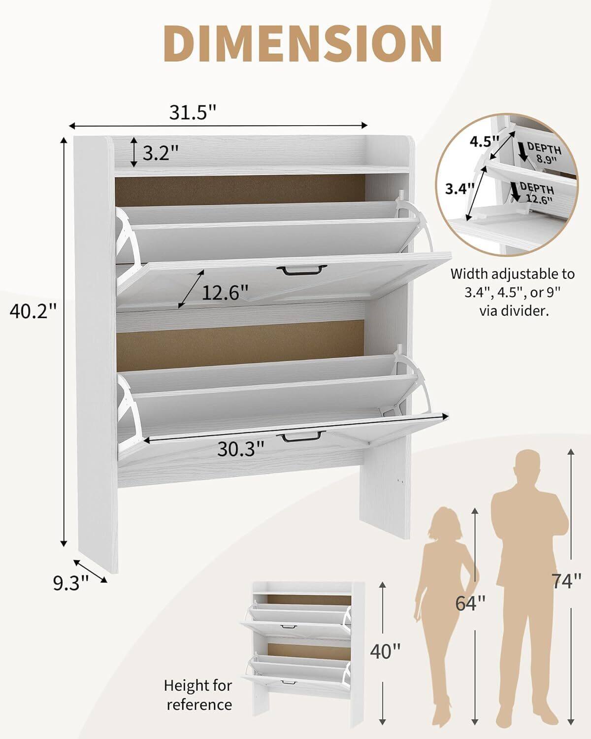 DIMENSION  
31.5"  
3.2"  
4.5"  
DEPTH  
8.9"  
3.4"  
DEPTH  
12.6"  
40.2"  
12.6"  
Width adjustable to 3.4", 4.5", or 9" via divider.  
30.3"  
9.3"  
64"  
74"  
40"  
Height for reference