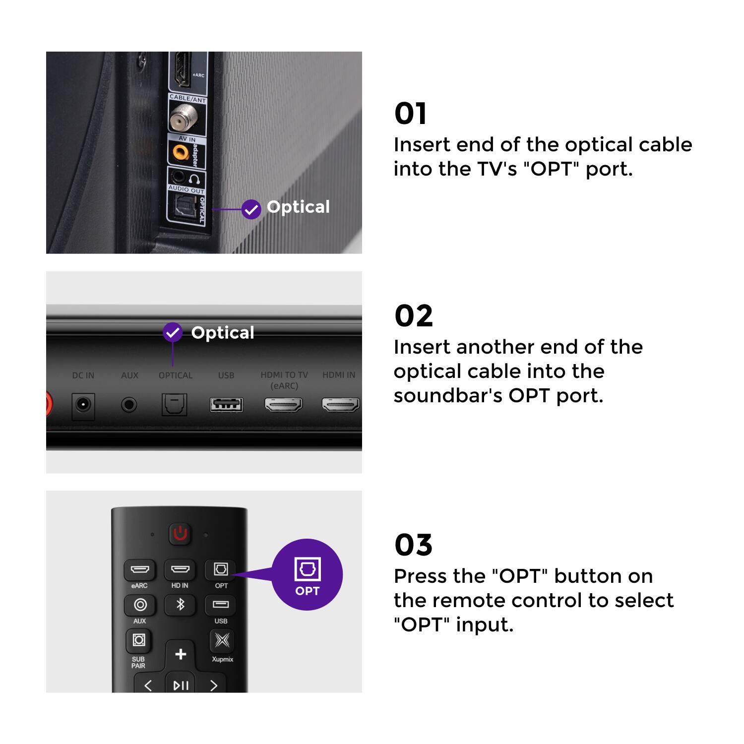 01 Insert end of the optical cable into the TV's "OPT" port.  
02 Insert another end of the optical cable into the soundbar's OPT port.  
03 Press the "OPT" button on the remote control to select "OPT" input.