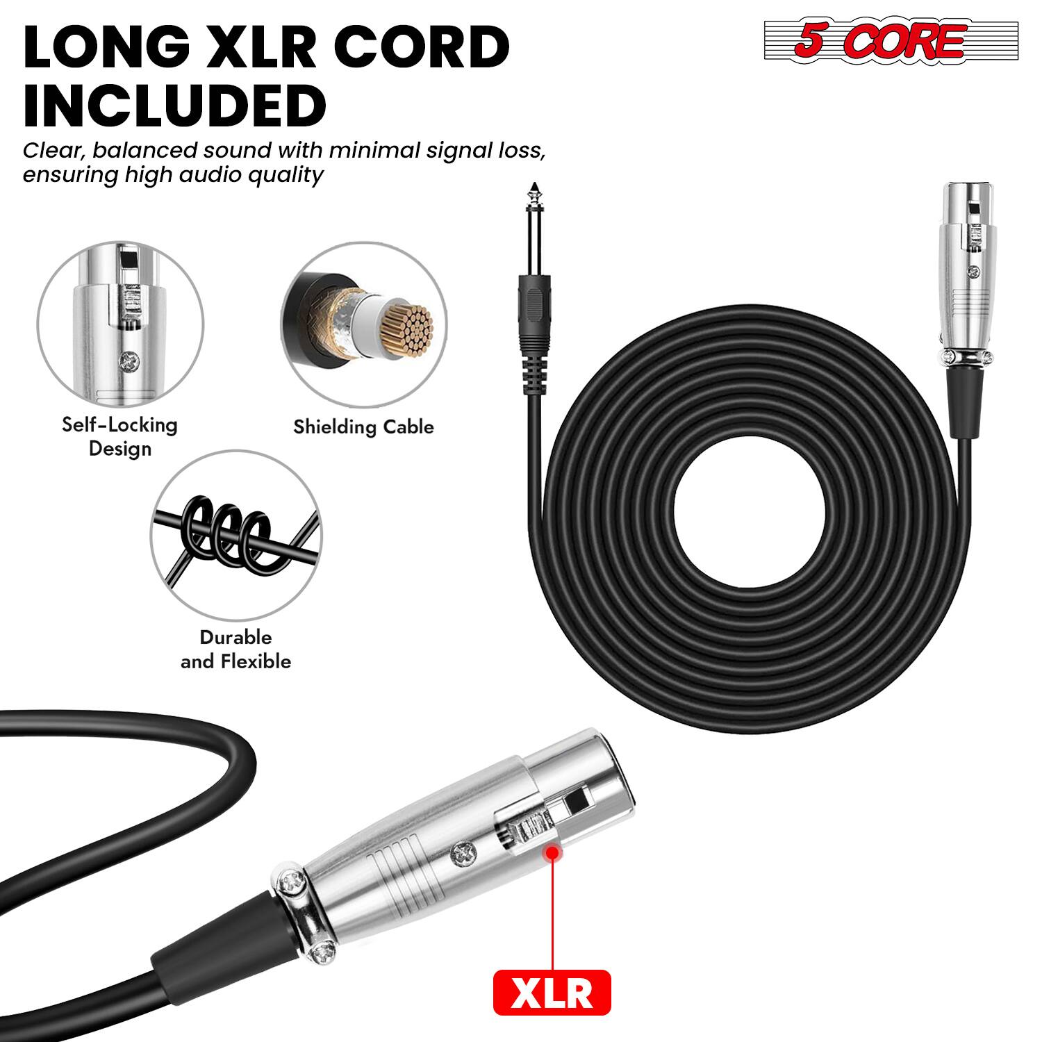 LONG XLR CORD INCLUDED  
Clear, balanced sound with minimal signal loss, ensuring high audio quality  

5 CORE  

Self-Locking Design  
Shielding Cable  
Durable and Flexible  

XLR