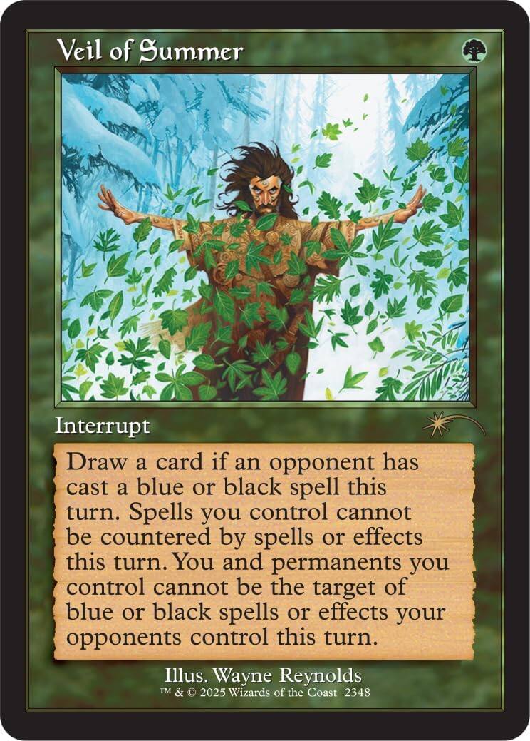 Veil of Summer

Interrupt

Draw a card if an opponent has cast a blue or black spell this turn. Spells you control cannot be countered by spells or effects this turn. You and permanents you control cannot be the target of blue or black spells or effects your opponents control this turn.

Illus. Wayne Reynolds
TM & © 2025 Wizards of the Coast 2348