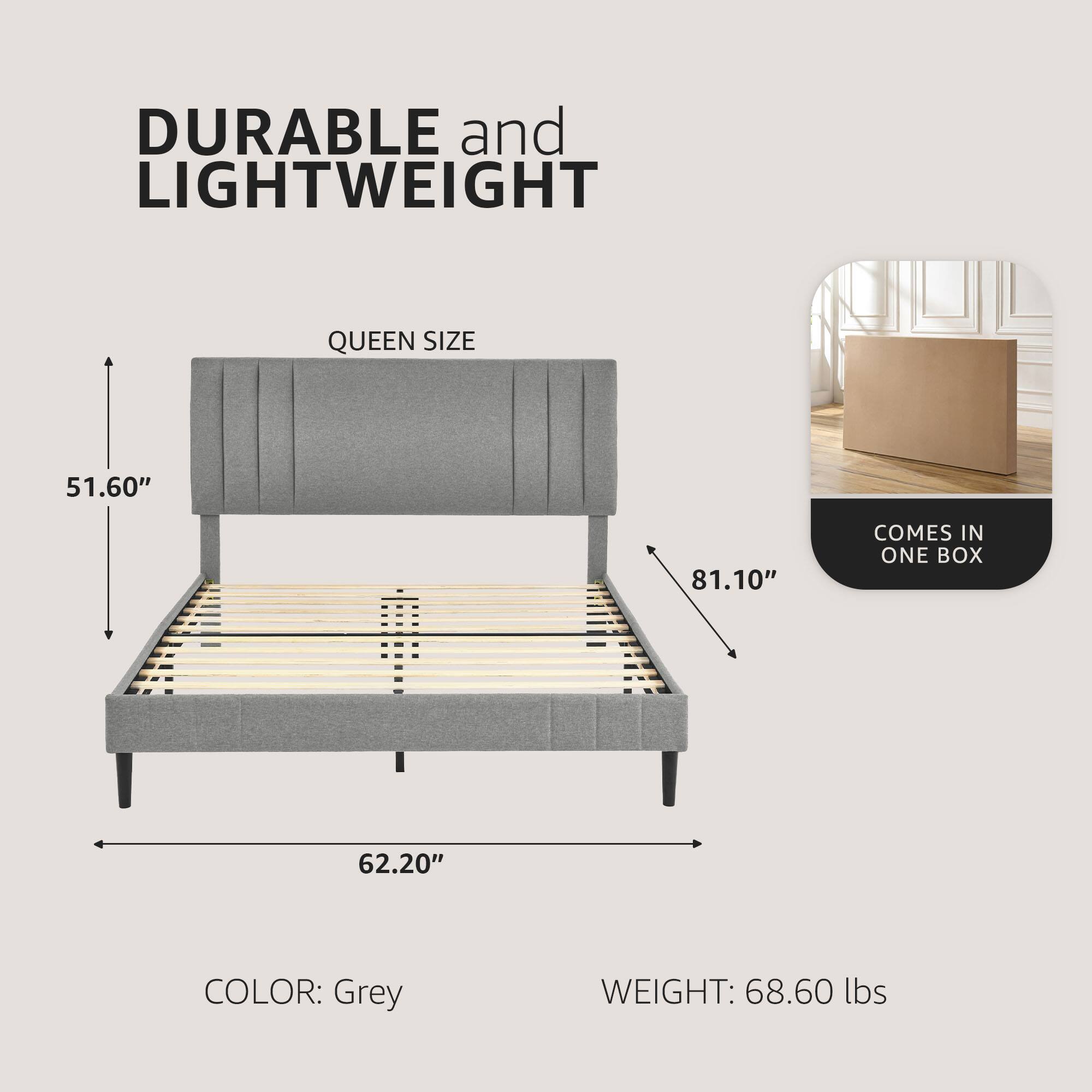 DURABLE and LIGHTWEIGHT

QUEEN SIZE

51.60" x 62.20" x 81.10"

COLOR: Grey

WEIGHT: 68.60 lbs

COMES IN ONE BOX