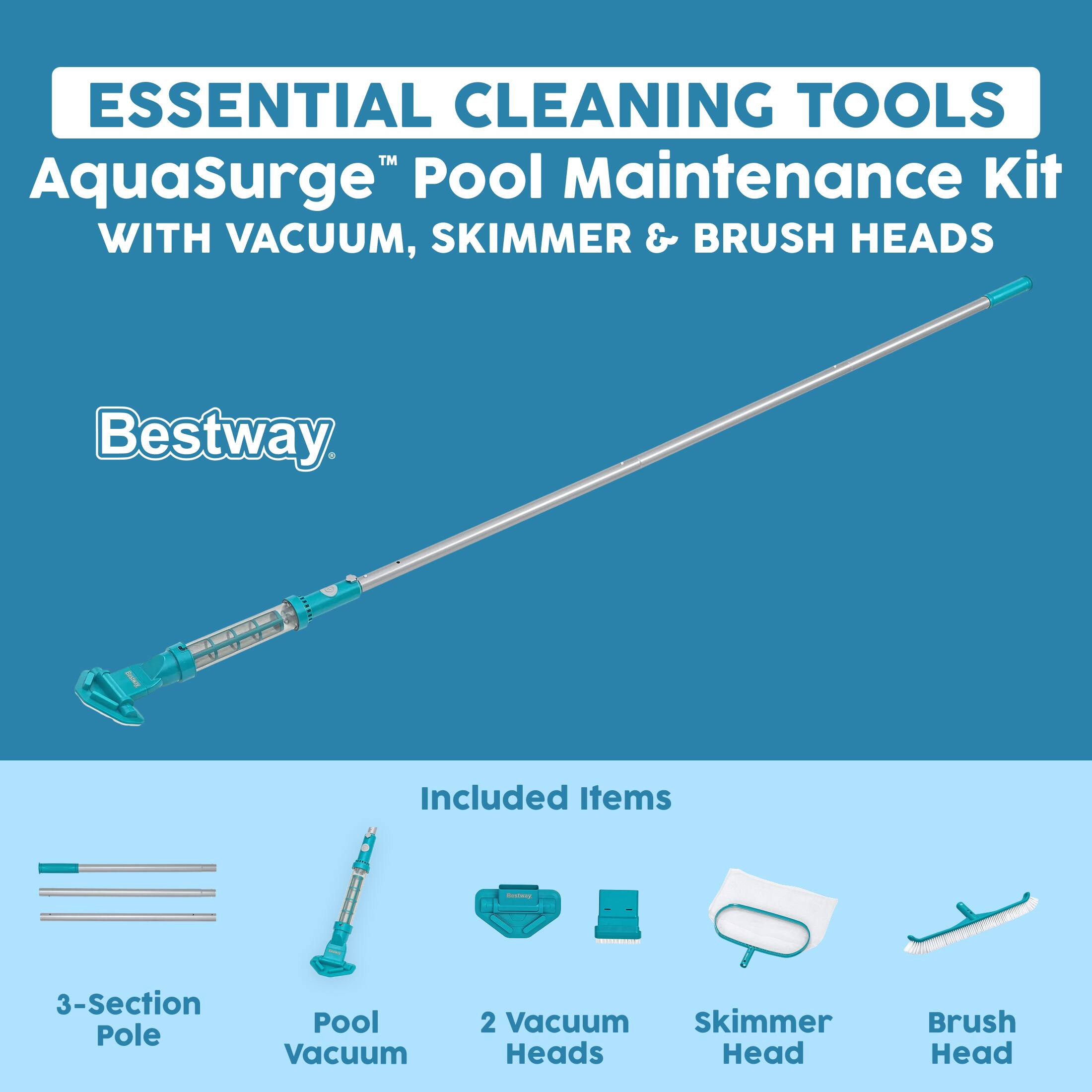 ESSENTIAL CLEANING TOOLS  
AquaSurge™ Pool Maintenance Kit WITH VACUUM, SKIMMER & BRUSH HEADS

Bestway

Included Items
- 3-Section Pole
- Pool Vacuum
- 2 Vacuum Skimmer Heads
- Skimmer Head
- Brush Head