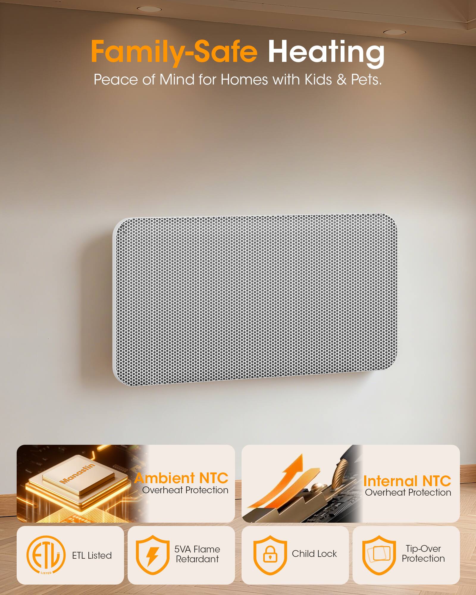 Family-Safe Heating  
Peace of Mind for Homes with Kids & Pets.

Manastin  
Ambient NTC Overheat Protection  
Internal NTC Overheat Protection  
ETL Listed  
5VA Flame Retardant  
Child Lock  
Tip-Over Protection