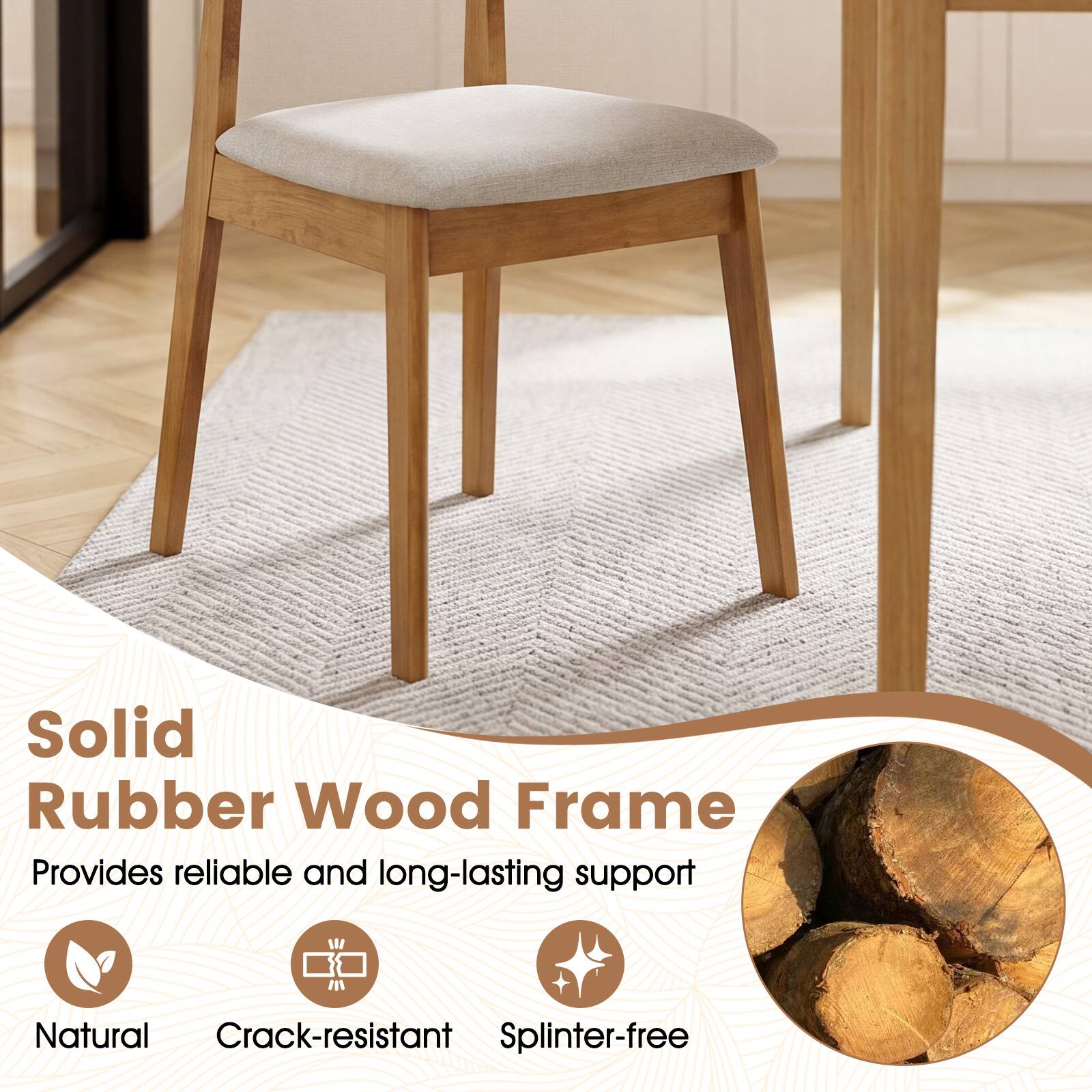 Solid Rubber Wood Frame  
Provides reliable and long-lasting support  
Natural  
Crack-resistant  
Splinter-free