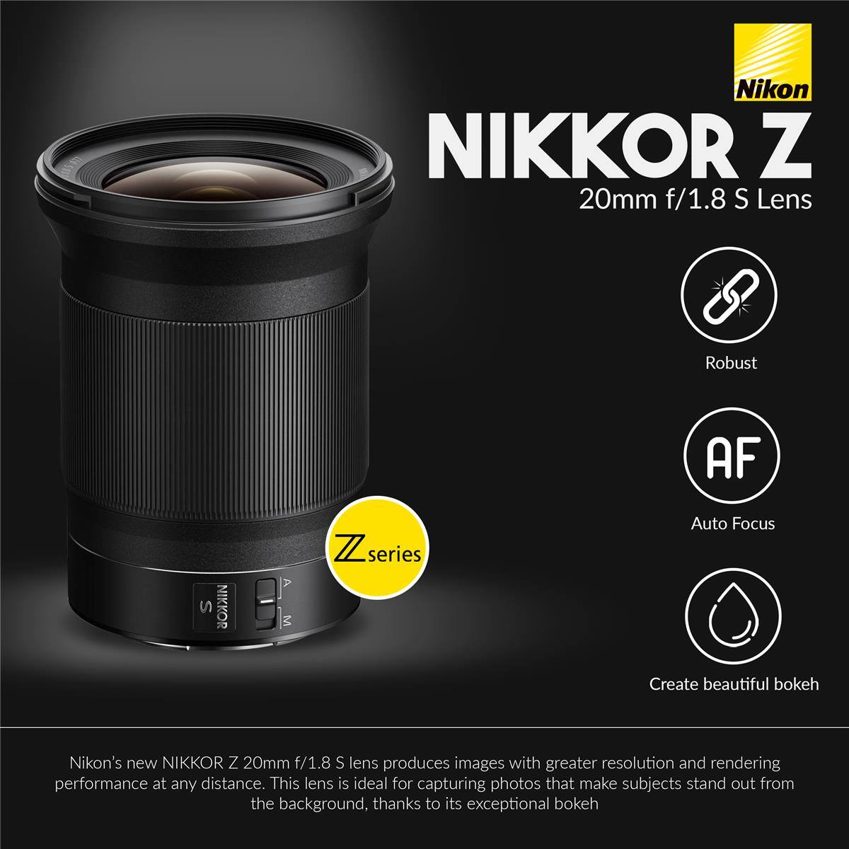 Nikon NIKKOR Z 20mm f/1.8 S Lens

Robust AF S NIKKOR M Z series

Auto Focus

Create beautiful bokeh

Nikon's new NIKKOR Z 20mm f/1.8 S lens produces images with greater resolution and rendering performance at any distance. This lens is ideal for capturing photos that make subjects stand out from the background, thanks to its exceptional bokeh