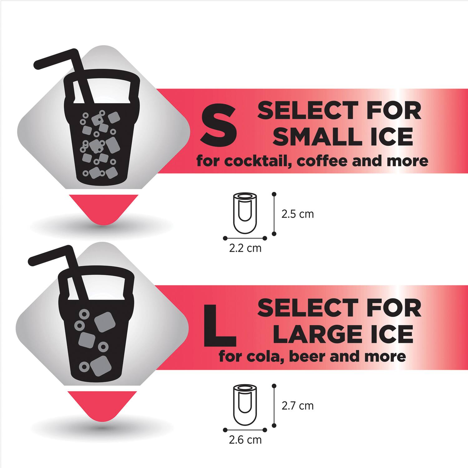 SELECT FOR SMALL ICE  
for cocktail, coffee and more  
2.5 cm  
2.2 cm  

SELECT FOR LARGE ICE  
for cola, beer and more  
2.7 cm  
2.6 cm