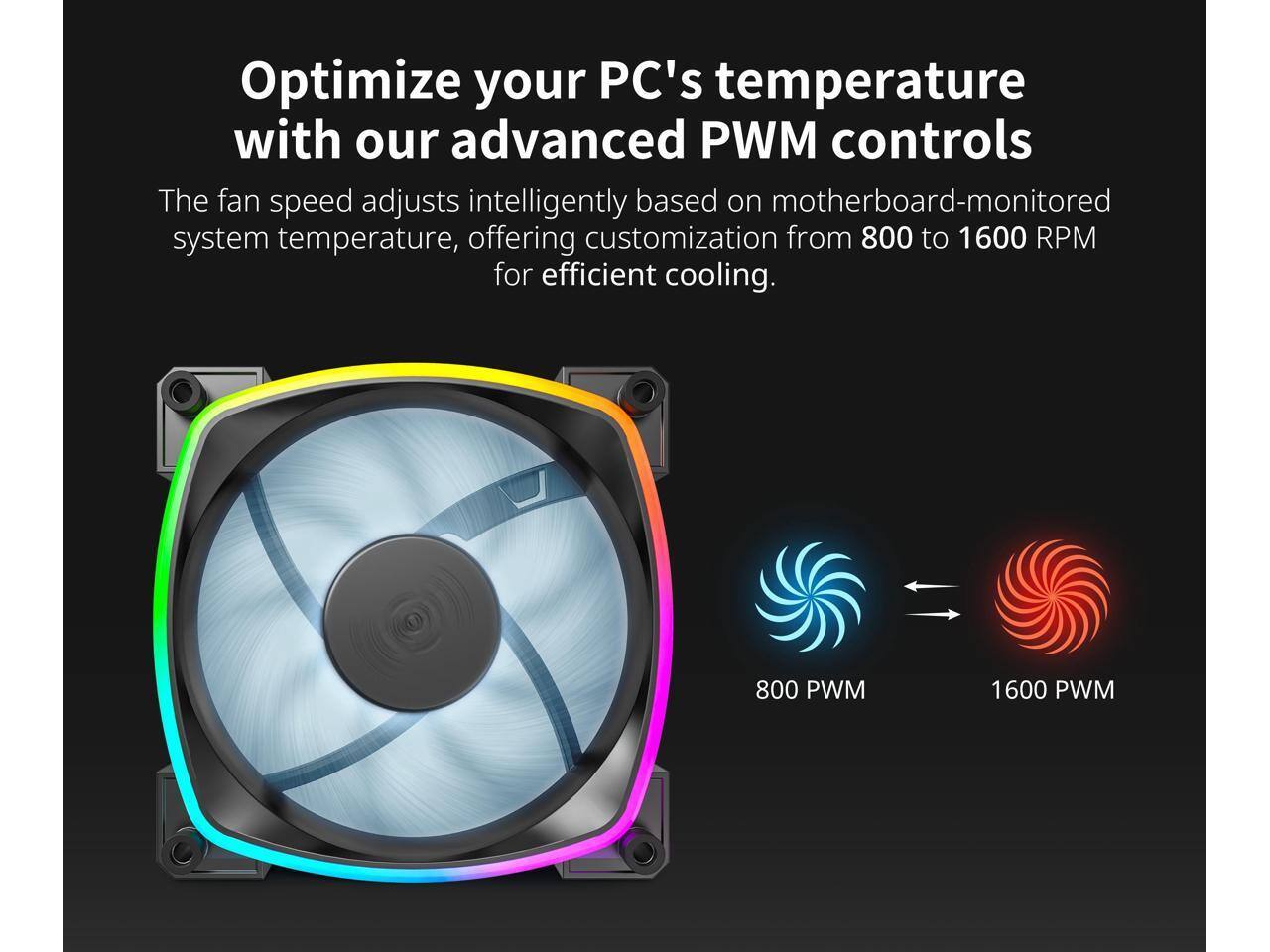 Optimize your PC's temperature with our advanced PWM controls

The fan speed adjusts intelligently based on motherboard-monitored system temperature, offering customization from 800 to 1600 RPM for efficient cooling.

800 PWM 1600 PWM