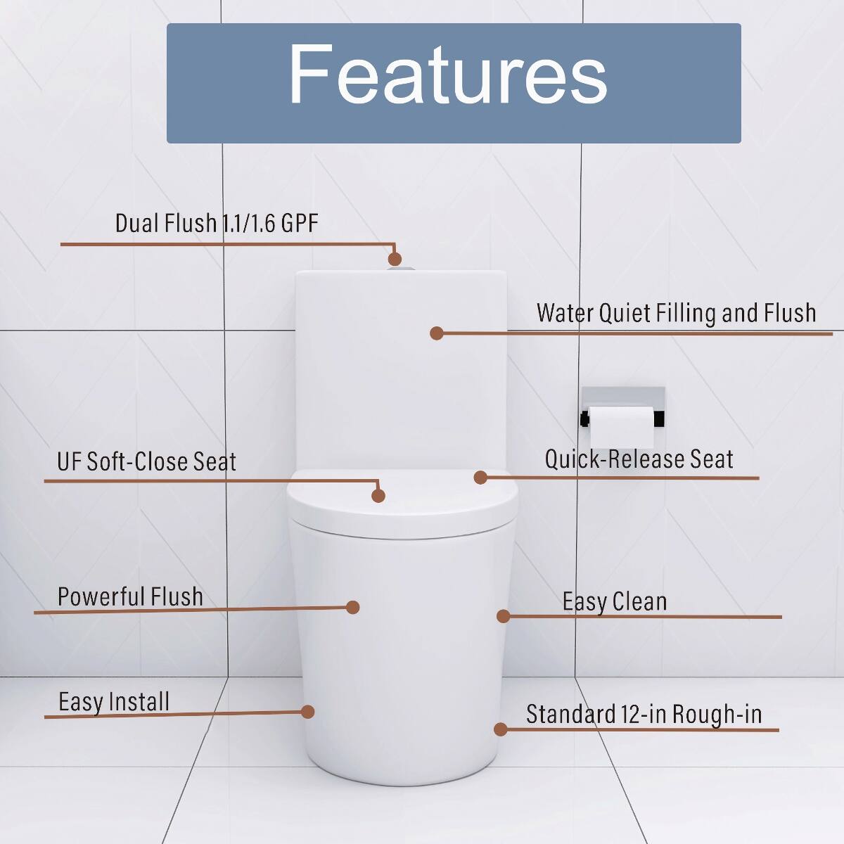 Features
- Dual Flush 1.1/1.6 GPF
- Water Quiet Filling and Flush
- UF Soft-Close Seat
- Quick-Release Seat
- Powerful Flush
- Easy Clean
- Easy Install
- Standard 12-in Rough-in