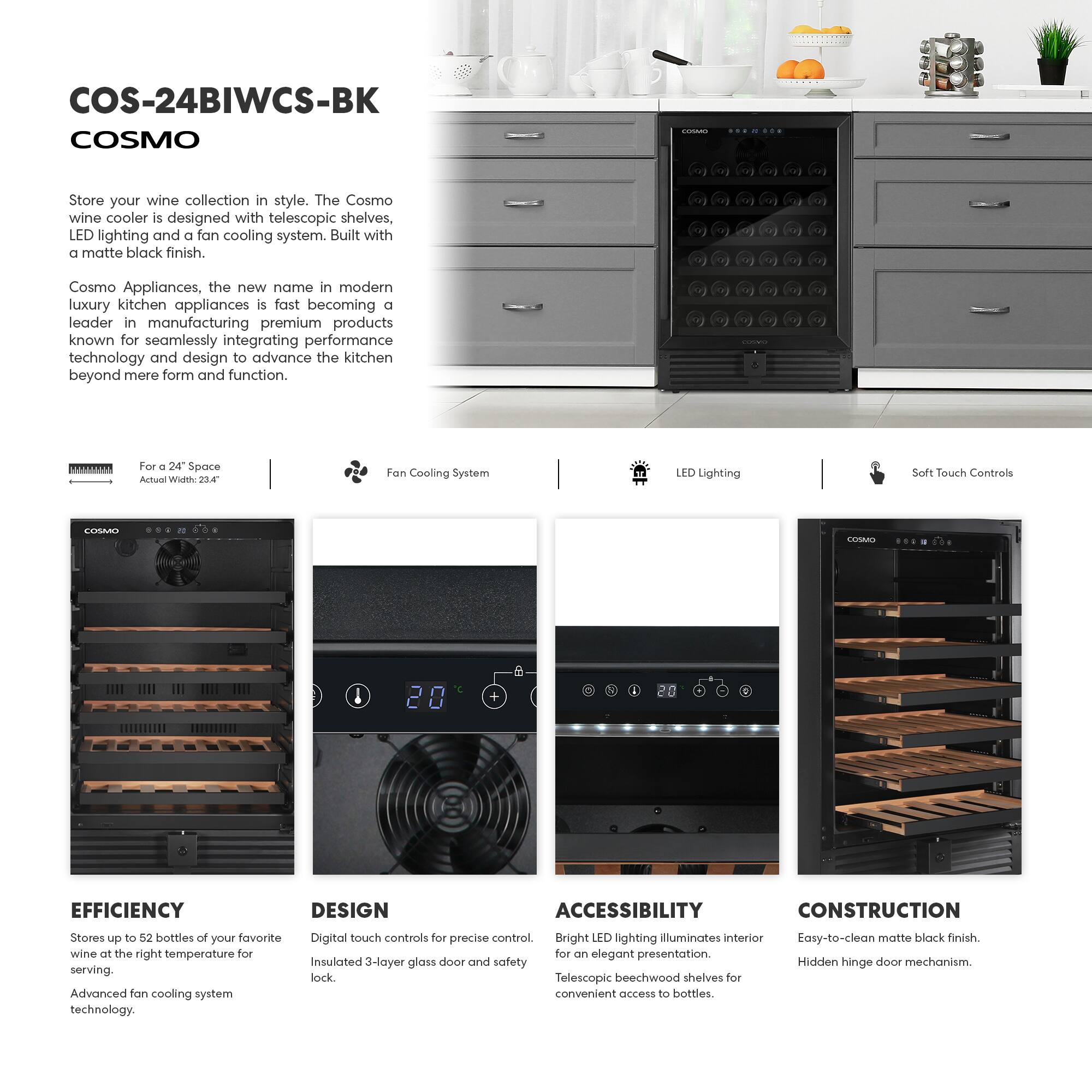 COS-24BIWCS-BK  
COSMO  

Store your wine collection in style. The Cosmo wine cooler is designed with telescopic shelves, LED lighting and a fan cooling system. Built with a matte black finish.  

Cosmo Appliances, the new name in modern luxury kitchen appliances is fast becoming a leader in manufacturing premium products known for seamlessly integrating performance technology and design to advance the kitchen beyond mere form and function.  

For a 24" Space  
Actual Width: 22.4"  

Fan Cooling System  
LED Lighting  
Soft Touch Controls  

EFFICIENCY  
Stores up to 52 bottles of your favorite wine at the right temperature for serving.  
Advanced fan cooling system technology.  

DESIGN  
Digital touch controls for precise control.  
Insulated 3-layer glass door and safety lock.  

ACCESSIBILITY  
Bright LED lighting illuminates interior for an elegant presentation.  
Telescopic beechwood shelves for convenient access to bottles.  

CONSTRUCTION  
Easy-to-clean matte black finish.  
Hidden hinge door mechanism.