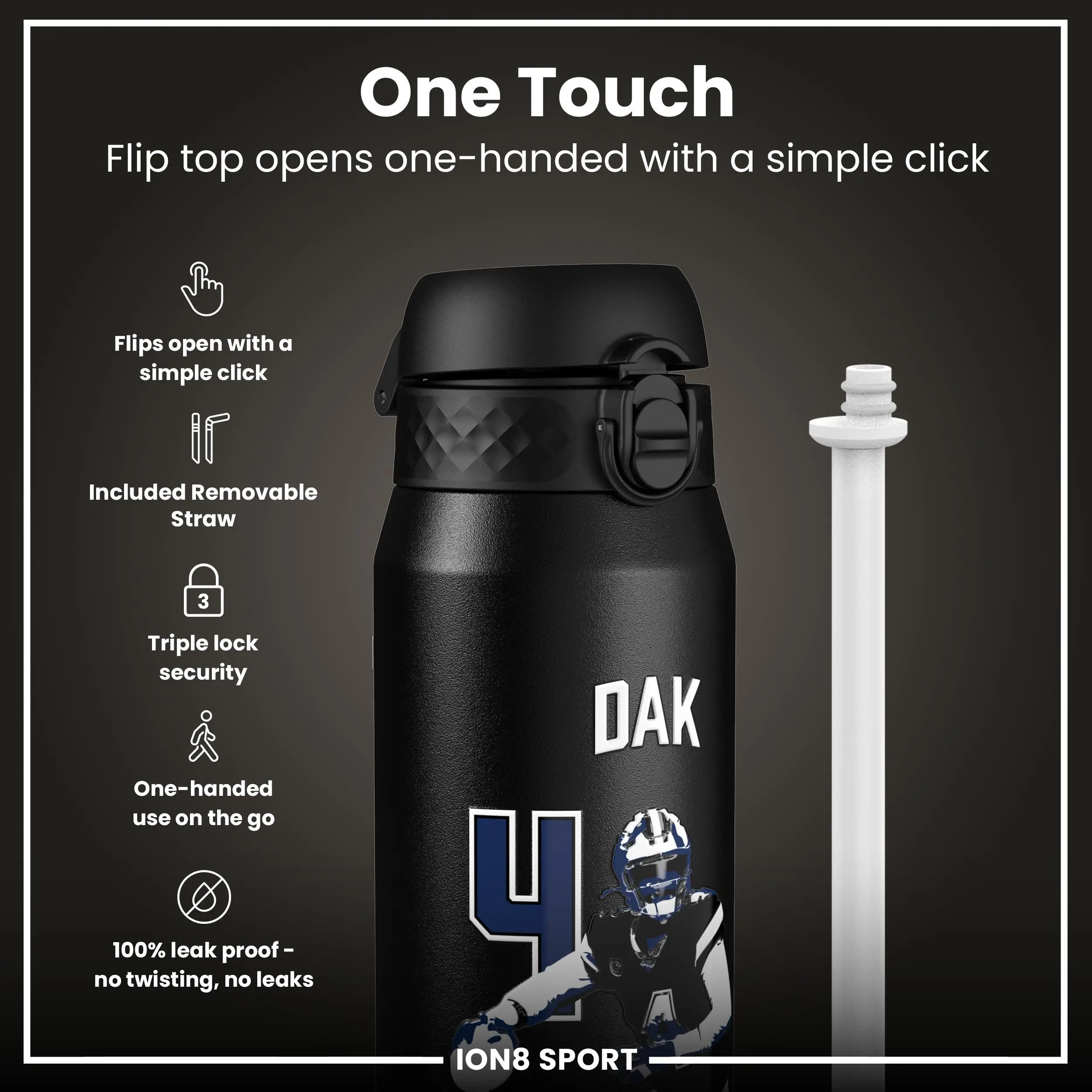 One Touch  
Flip top opens one-handed with a simple click  

- Flips open with a simple click  
- Included Removable Straw  
- Triple lock security  
- One-handed use on the go  
- 100% leak proof - no twisting, no leaks  

DAK  
ION8 SPORT