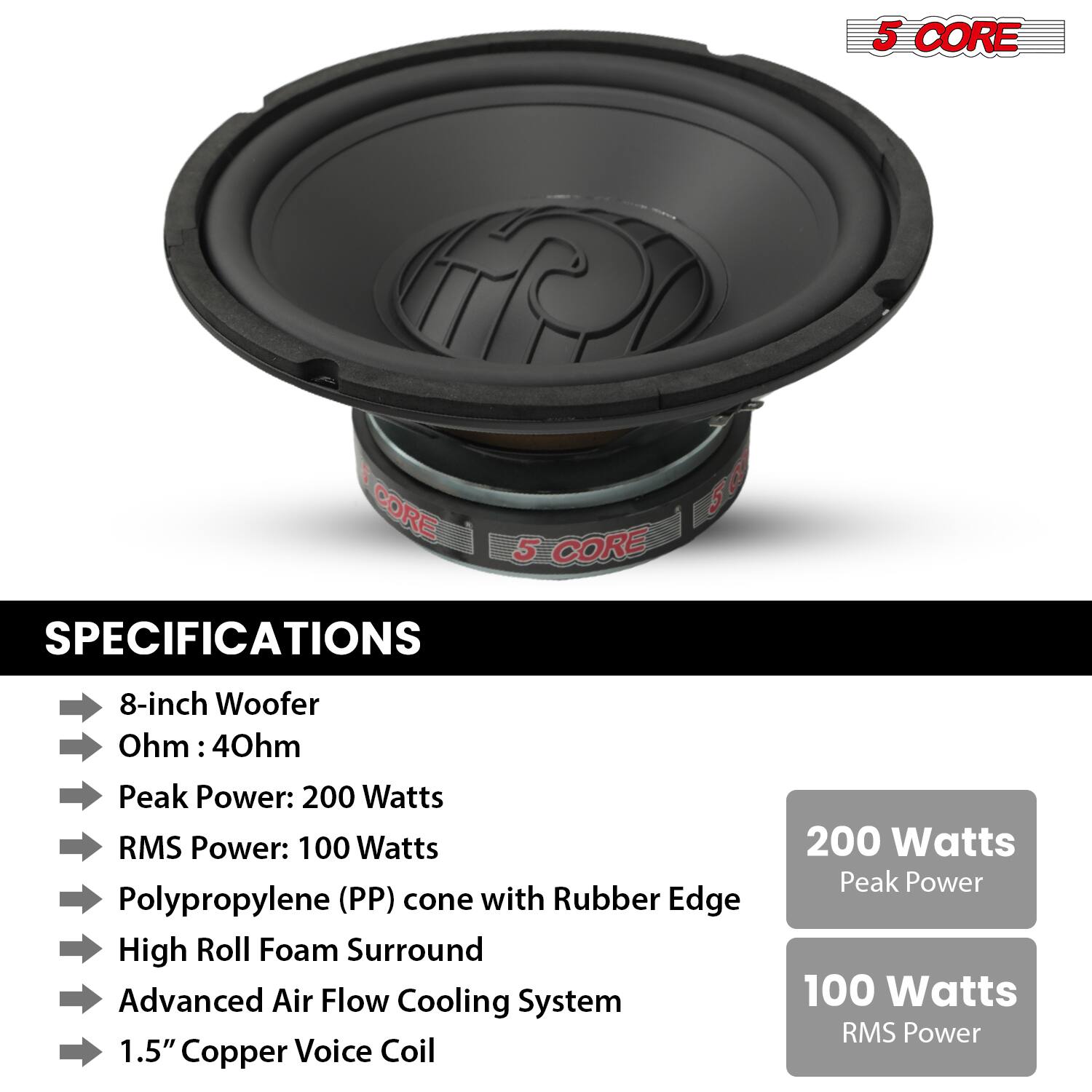 5 CORE

SPECIFICATIONS

- 8-inch Woofer
- Ohm: 4Ohm
- Peak Power: 200 Watts
- RMS Power: 100 Watts
- Polypropylene (PP) cone with Rubber Edge
- High Roll Foam Surround
- Advanced Air Flow Cooling System
- 1.5" Copper Voice Coil

200 Watts Peak Power

100 Watts RMS Power