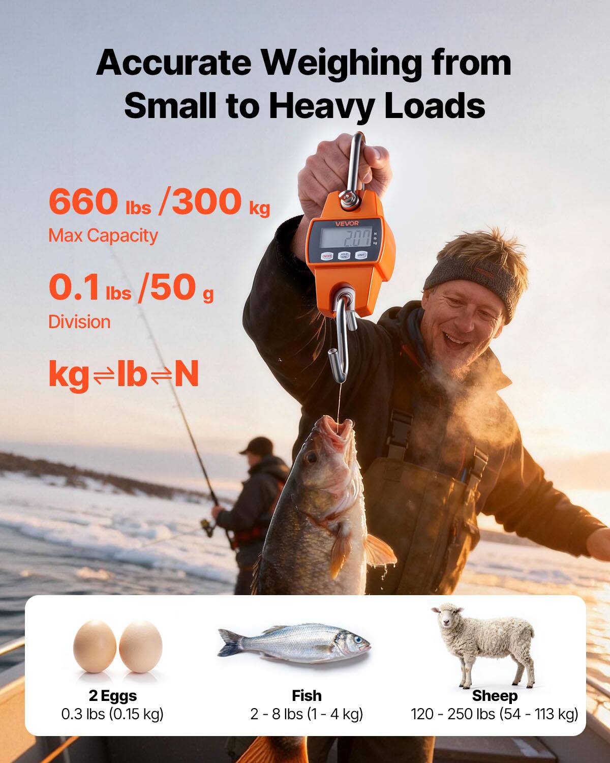 Accurate Weighing from Small to Heavy Loads

660 lbs / 300 kg Max Capacity

0.1 lbs / 50 g Division

kg lb N

2 Eggs 0.3 lbs (0.15 kg)

Fish 2 - 8 lbs (1 - 4 kg)

Sheep 120 - 250 lbs (54 - 113 kg)