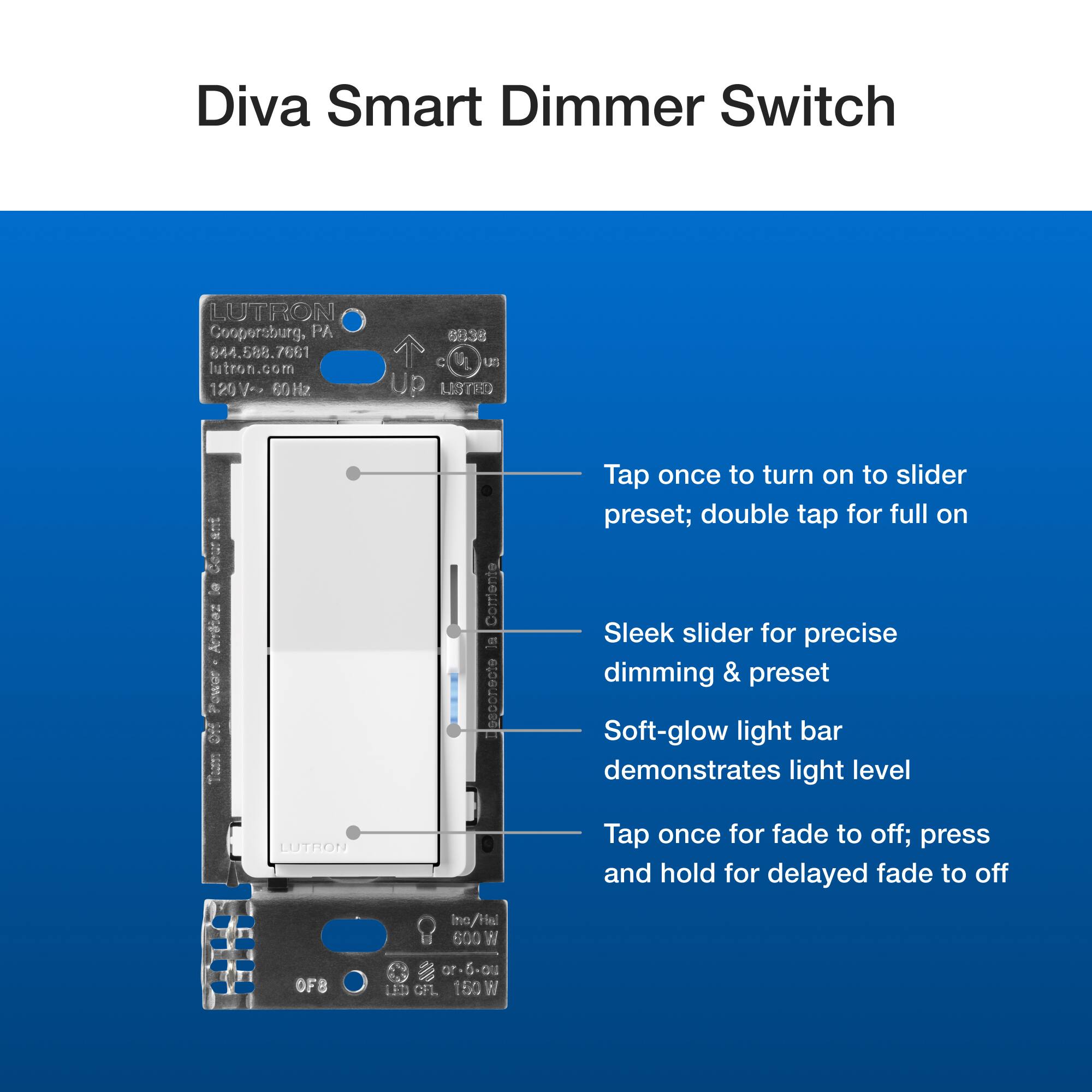 Diva Smart Dimmer Switch LUTRON Coopersburg, PA  588.76 7661 utron.com 120V 60Hz 8838 C US Up LISTED Comrente al eloer0ose Tap once to turn on to slider preset; double tap for full on Sleek slider for precise dimming & preset Soft-glow light bar demonstrates light level LUTRON Tap once for fade to off; press and hold for delayed fade to off Ino Hel 600 N OFB or ou 113 GFL 150 W