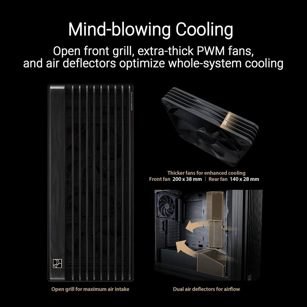 Mind-blowing Cooling  
Open front grill, extra-thick PWM fans, and air deflectors optimize whole-system cooling  

Thicker fans for enhanced cooling  
Front fan 200 x 38 mm  
Rear fan 140 x 28 mm  

Open grill for maximum air intake  
Dual air deflectors for airflow