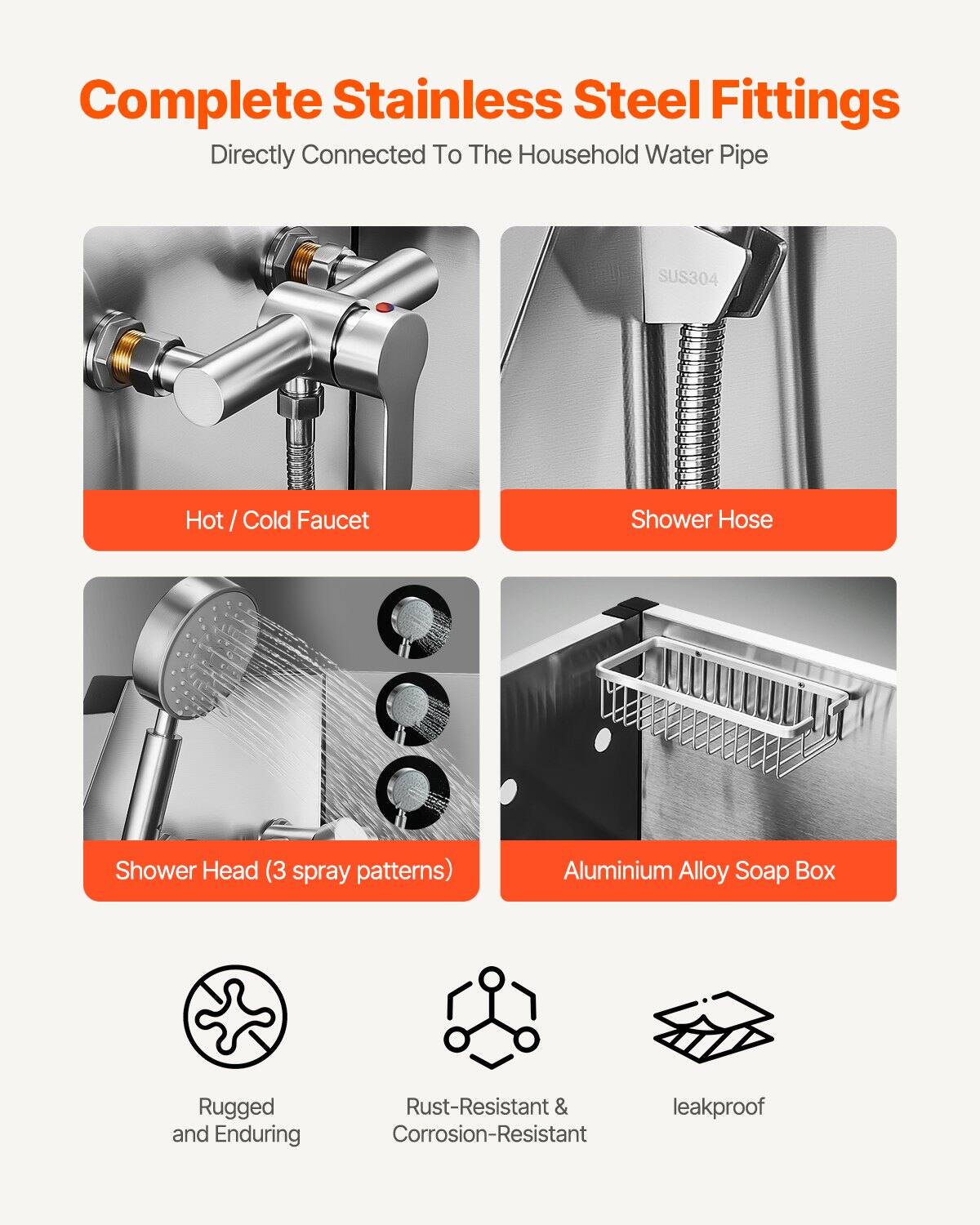 Complete Stainless Steel Fittings  
Directly Connected To The Household Water Pipe

- Hot / Cold Faucet
- Shower Hose
- Shower Head (3 spray patterns)
- Aluminium Alloy Soap Box

Features:
- Rugged and Enduring
- Rust-Resistant & Corrosion-Resistant
- Leakproof