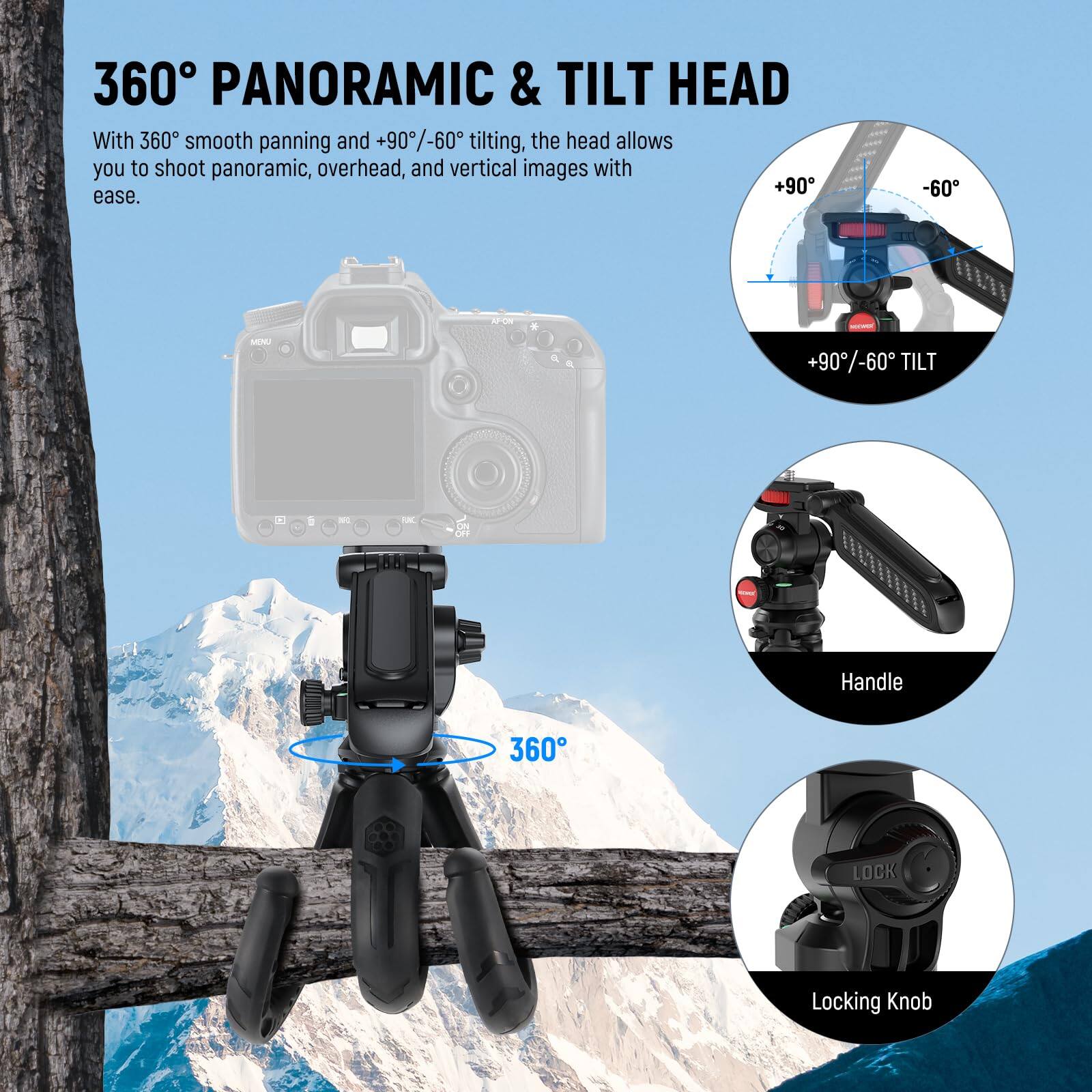 360° PANORAMIC & TILT HEAD

With 360° smooth panning and +90°/-60° tilting, the head allows you to shoot panoramic, overhead, and vertical images with ease.

- +90°/-60° TILT
- Handle
- Locking Knob