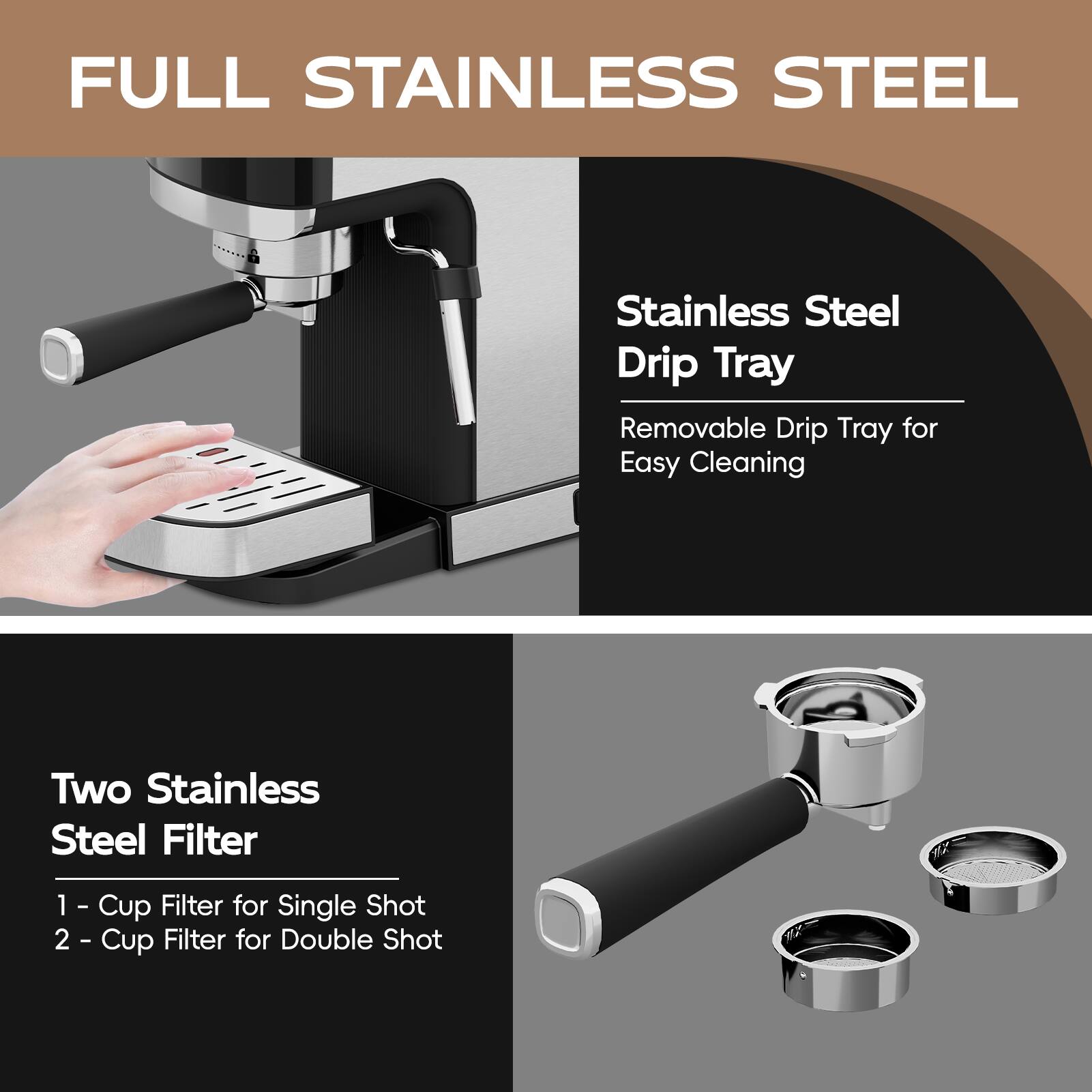 FULL STAINLESS STEEL
Stainless Steel Drip Tray
Removable Drip Tray for Easy Cleaning
Two Stainless Steel Filter
1 - Cup Filter for Single Shot
2 - Cup Filter for Double Shot