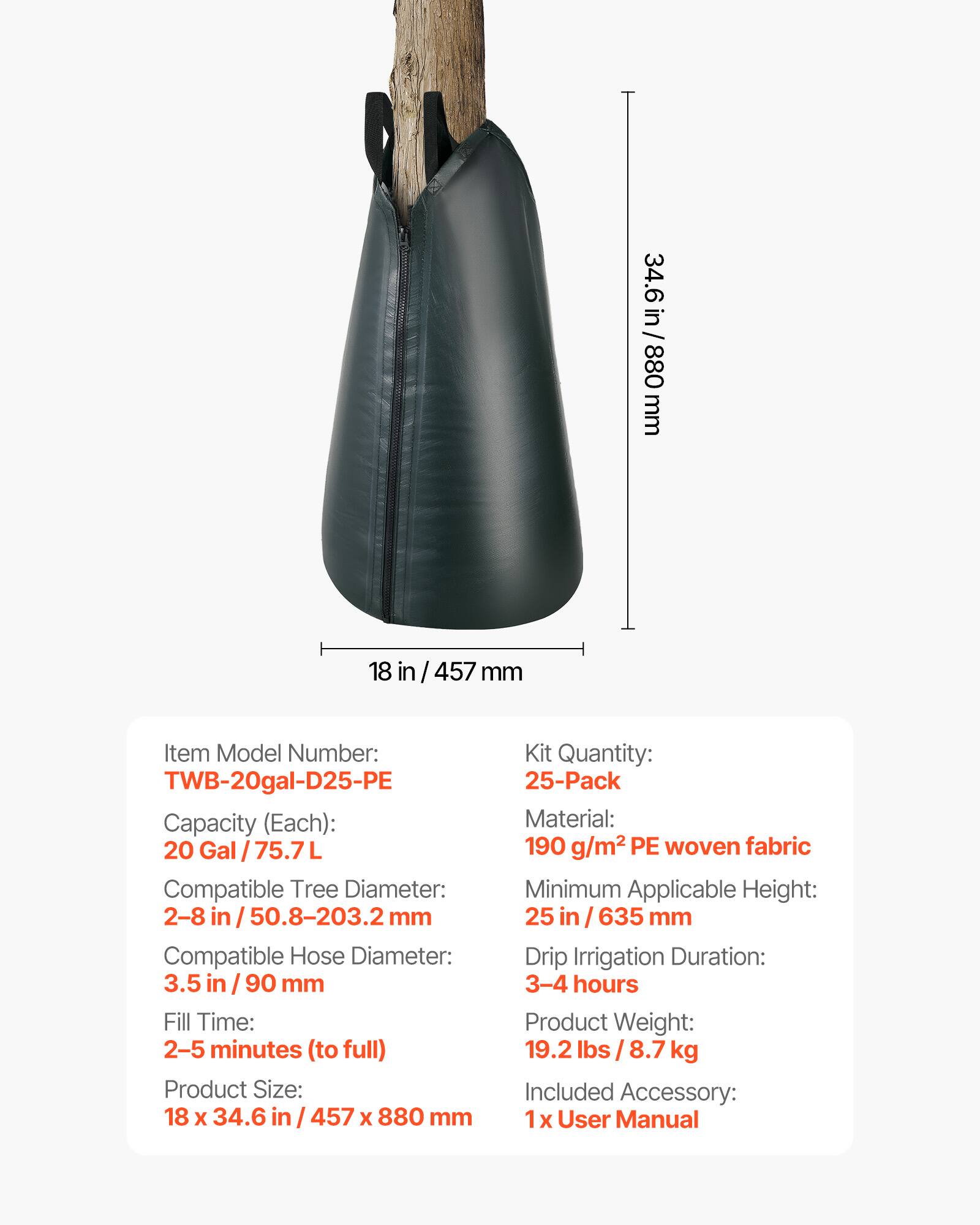 34.6 in / 880 mm  
18 in / 457 mm  

Item Model Number: TWB-20gal-D25-PE  
Capacity (Each): 20 Gal / 75.7L  
Compatible Tree Diameter: 2-8 in / 50.8-203.2 mm  
Compatible Hose Diameter: 3.5 in / 90 mm  
Fill Time: 2-5 minutes (to full)  
Product Size: 18 x 34.6 in / 457 x 880 mm  

Kit Quantity: 25-Pack  
Material: 190 g/m² PE woven fabric  
Minimum Applicable Height: 25 in / 635 mm  
Drip Irrigation Duration: 3-4 hours  
Product Weight: 19.2 lbs / 8.7 kg  
Included Accessory: 1 x User Manual