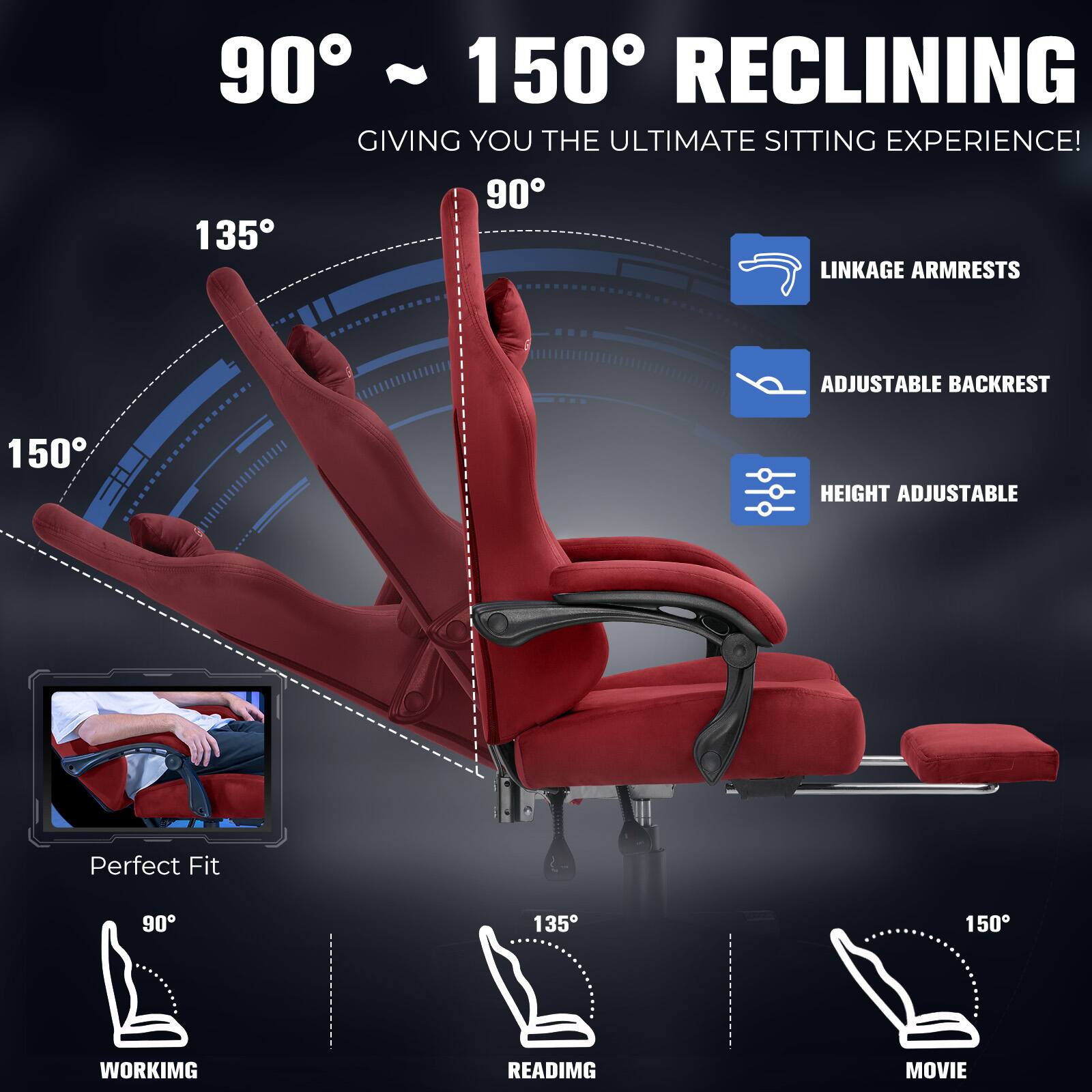 90° ~ 150° RECLINING GIVING YOU THE ULTIMATE SITTING EXPERIENCE!  
LINKAGE ARMRESTS  
ADJUSTABLE BACKREST  
HEIGHT ADJUSTABLE  
Perfect Fit  
WORKING  
READING  
MOVIE
