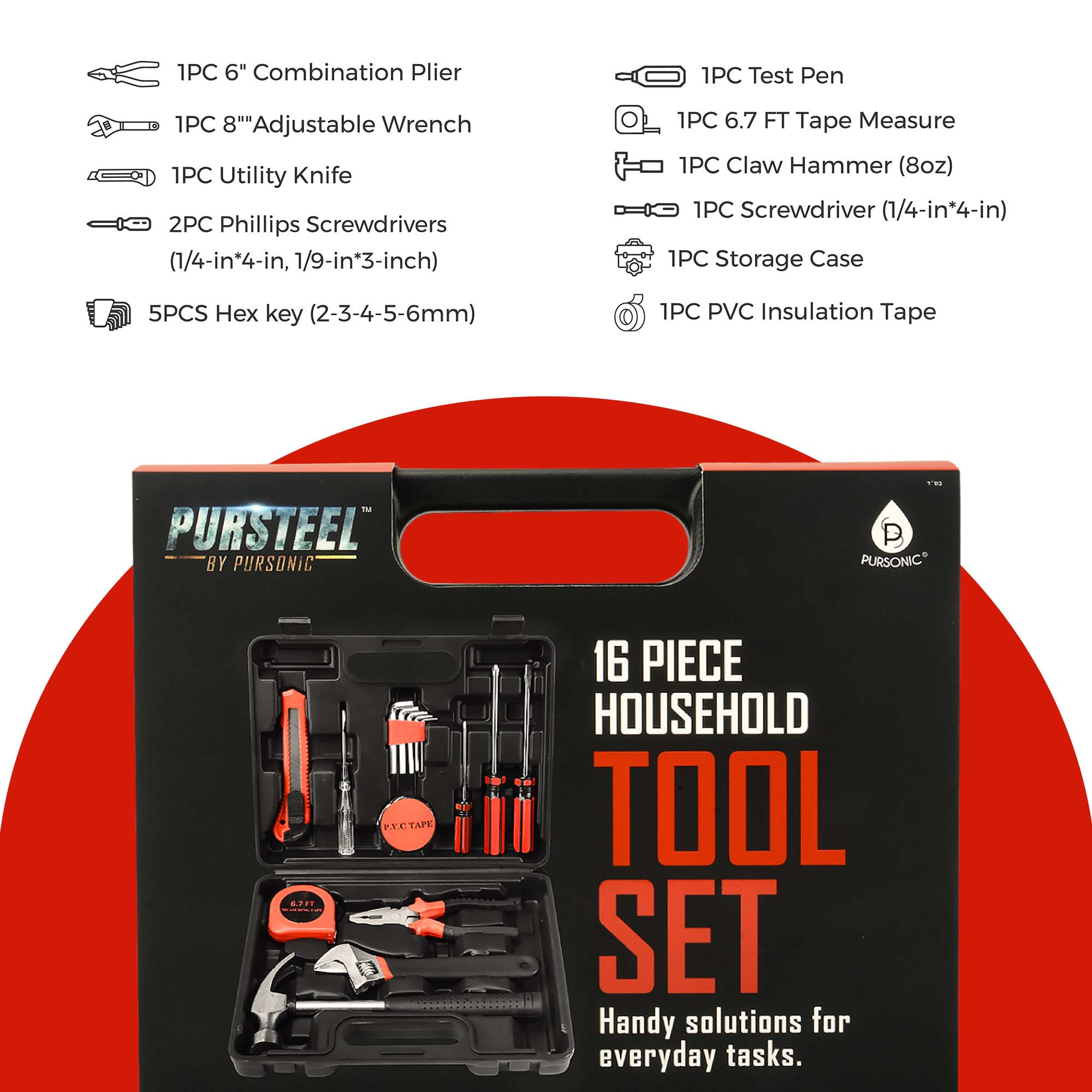 1PC 6" Combination Plier  
1PC 8" Adjustable Wrench  
1PC Utility Knife  
2PC Phillips Screwdrivers (1/4-in*4-in, 1/9-in*3-inch)  
5PCS Hex key (2-3-4-5-6mm)  
1PC Test Pen  
1PC 6.7 FT Tape Measure  
1PC Claw Hammer (8oz)  
1PC Screwdriver (1/4-in*4-in)  
1PC Storage Case  
1PC PVC Insulation Tape  

PURSTEEL BY PURSONIC  
16 PIECE HOUSEHOLD TOOL SET  
Handy solutions for everyday tasks.