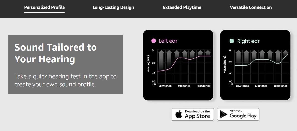 Personalized Profile  
Long-Lasting Design  
Extended Playtime  
Versatile Connection  

Sound Tailored to Your Hearing  

Take a quick hearing test in the app to create your own sound profile.  

Left ear  
Volume (dB HL)  
0 20 40 60 dB  
Low tones Mid tones High tones  

Right ear  
Volume (dB HL)  
0 20 40 60 dB  
Low tones Mid tones High tones  

Download on the App Store  
GET IT ON Google Play