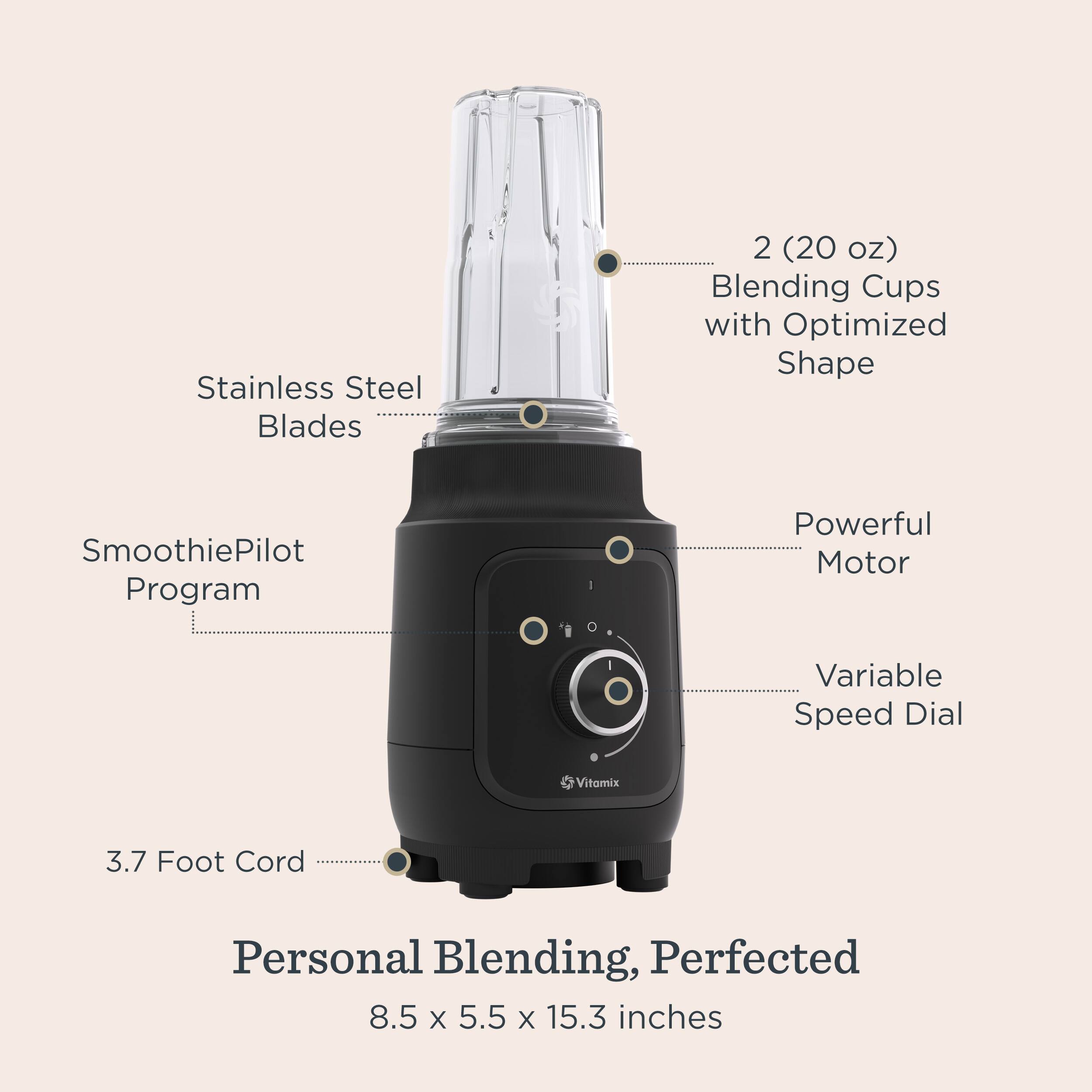 Stainless Steel Blades  
2 (20 oz) Blending Cups with Optimized Shape  
SmoothiePilot Program  
Powerful Motor  
Variable Speed Dial  
Vitamix  
3.7 Foot Cord  
Personal Blending, Perfected  
8.5 x 5.5 x 15.3 inches
