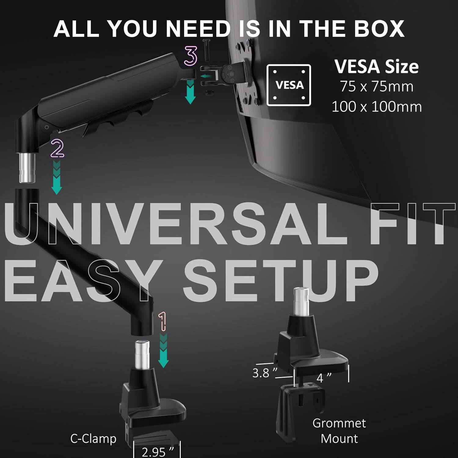 ALL YOU NEED IS IN THE BOX

VESA Size
75 x 75mm
100 x 100mm

UNIVERSAL FIT
EASY SETUP

C-Clamp
2.95"

Grommet Mount
3.8" - 4"