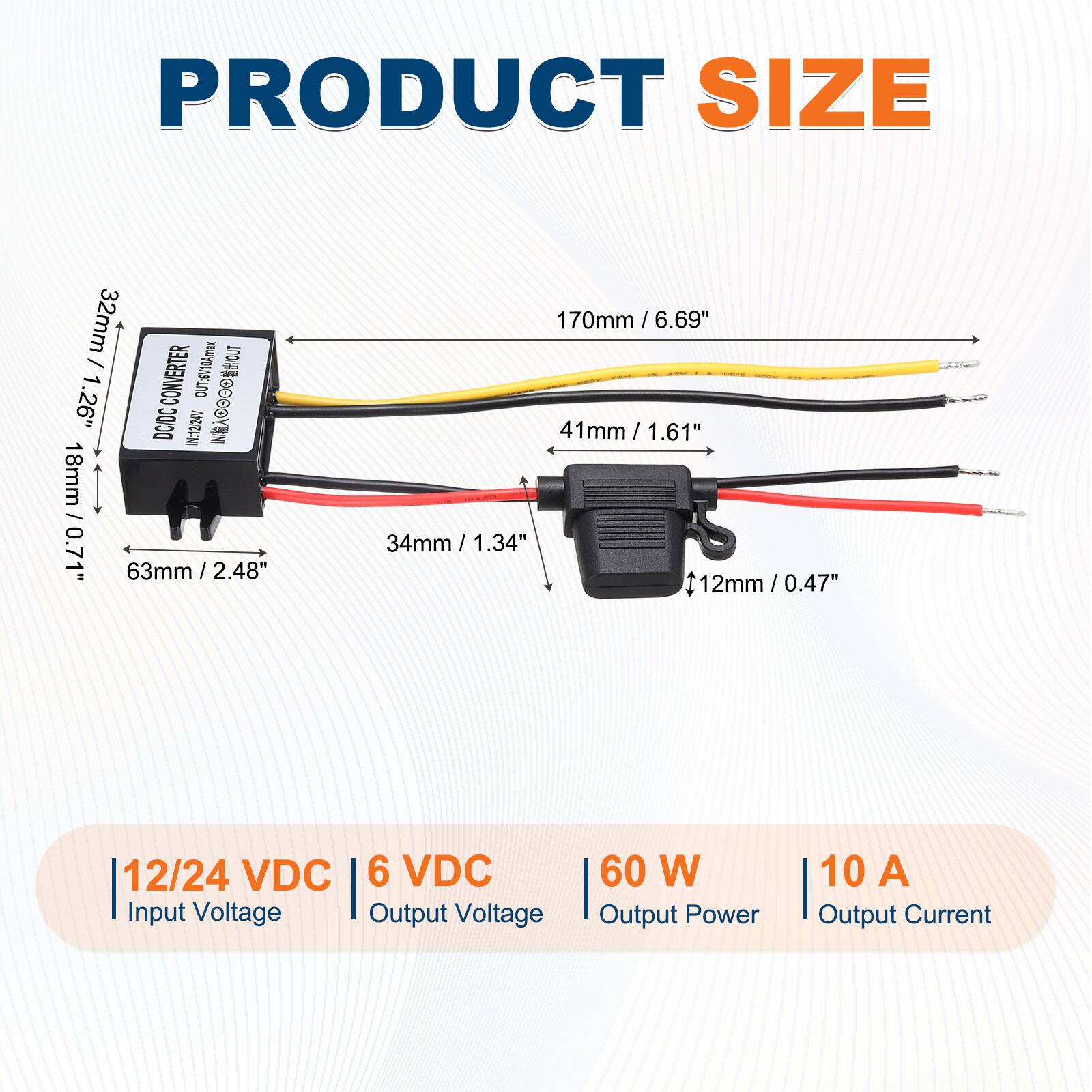PRODUCT SIZE

32mm / 1.26"

170mm / 6.69"

63mm / 2.48"

41mm / 1.61"

34mm / 1.34"

12mm / 0.47"

12/24 VDC Input Voltage

6 VDC Output Voltage

60 W Output Power

10 A Output Current