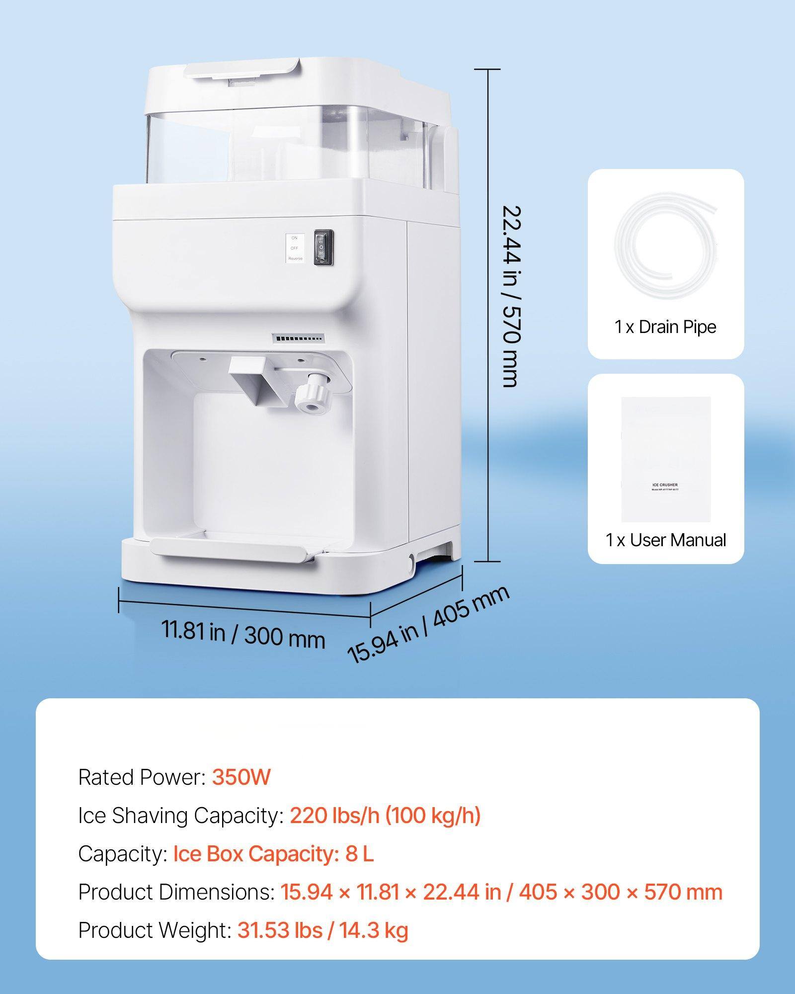 - 22.44 in / 570 mm
- 1 x Drain Pipe
- 1 x User Manual
- 11.81 in / 300 mm
- 15.94 in / 405 mm

Rated Power: 350W  
Ice Shaving Capacity: 220 lbs/h (100 kg/h)  
Capacity: Ice Box Capacity: 8 L  
Product Dimensions: 15.94 x 11.81 x 22.44 in / 405 x 300 x 570 mm  
Product Weight: 31.53 lbs / 14.3 kg