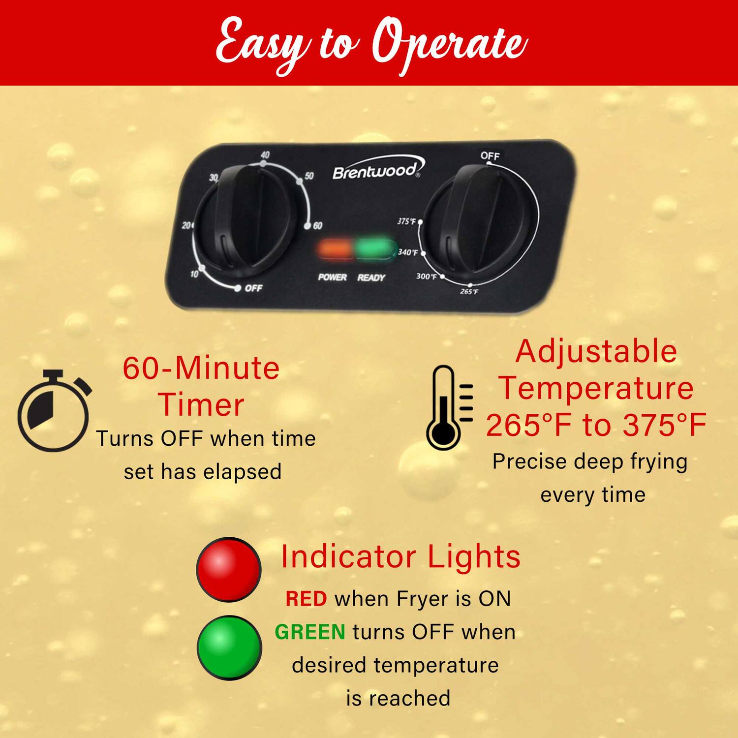Easy to Operate

- 60-Minute Timer
  - Turns OFF when time set has elapsed

- Adjustable Temperature
  - 265°F to 375°F
  - Precise deep frying every time

- Indicator Lights
  - RED when Fryer is ON
  - GREEN turns OFF when desired temperature is reached