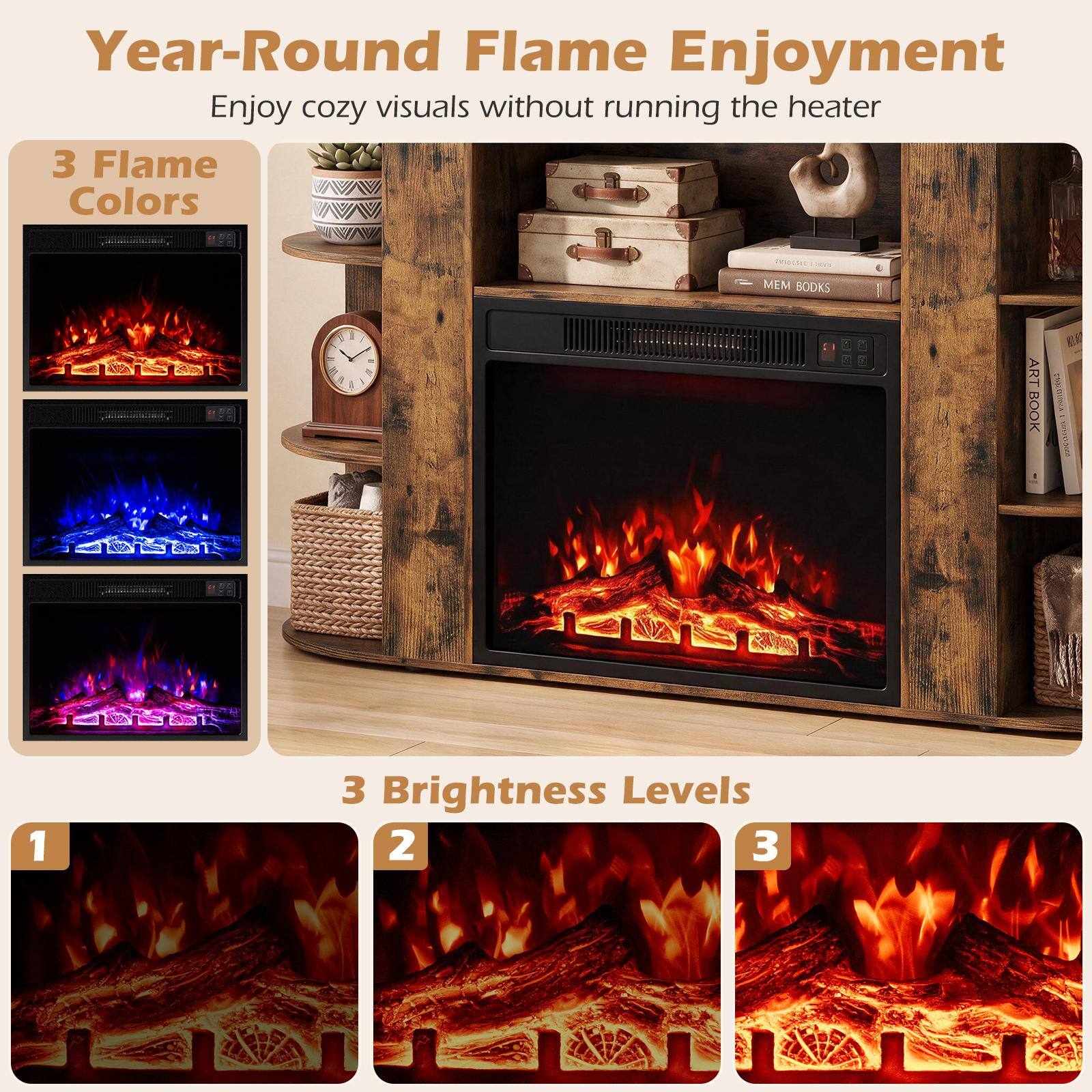 Year-Round Flame Enjoyment  
Enjoy cozy visuals without running the heater

3 Flame Colors

3 Brightness Levels