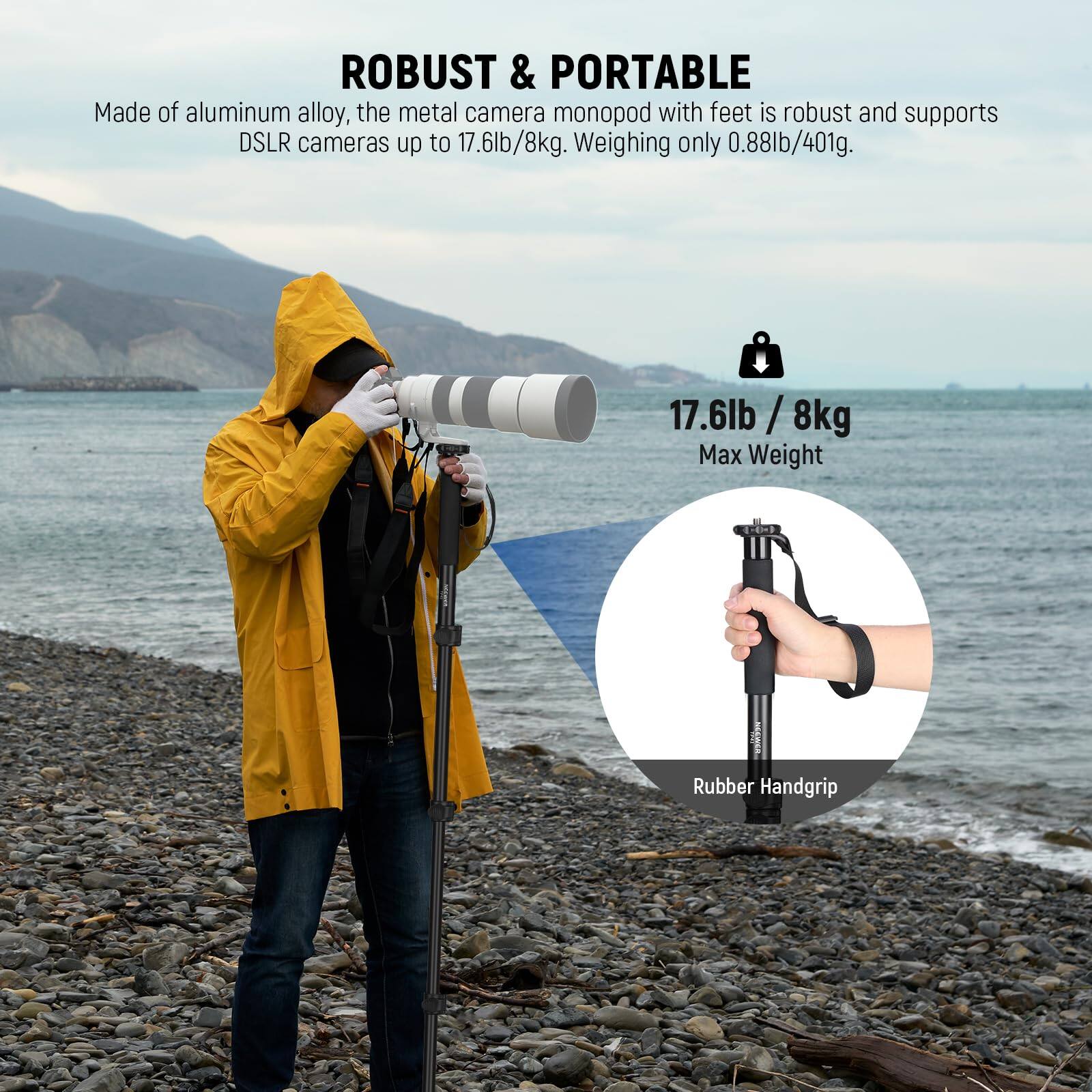 ROBUST & PORTABLE

Made of aluminum alloy, the metal camera monopod with feet is robust and supports DSLR cameras up to 17.6lb/8kg. Weighing only 0.88lb/401g.

17.6lb / 8kg
Max Weight

Rubber Handgrip