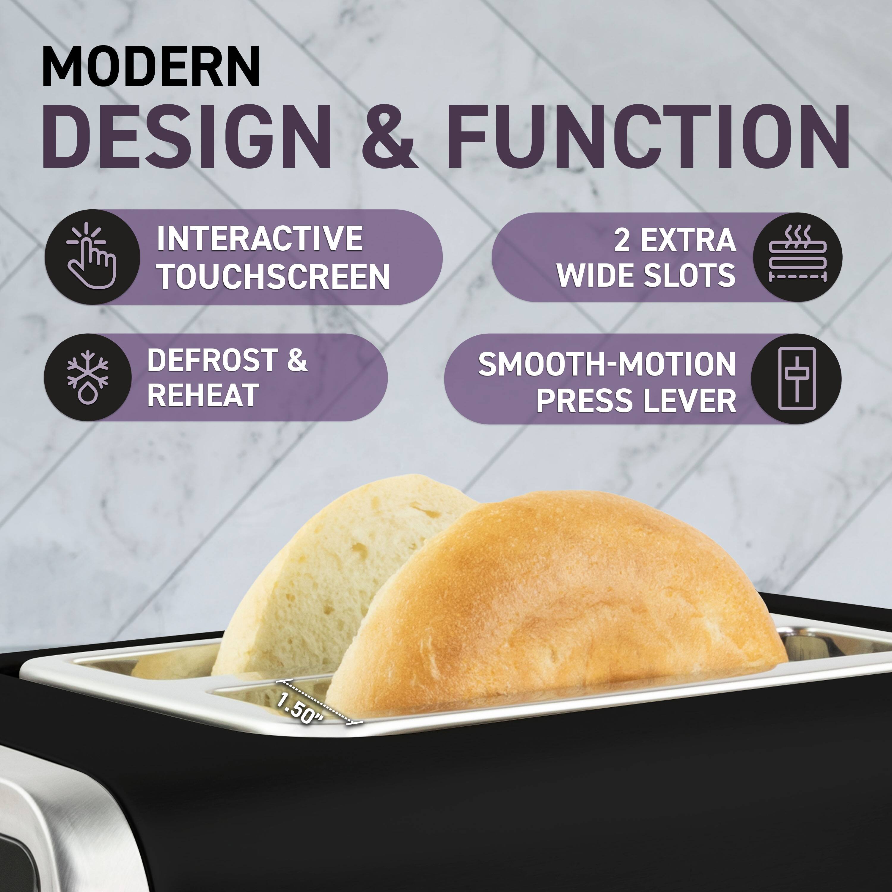MODERN DESIGN & FUNCTION

- INTERACTIVE TOUCHSCREEN
- DEFROST & REHEAT
- 2 EXTRA WIDE SLOTS
- SMOOTH-MOTION PRESS LEVER

1.50"