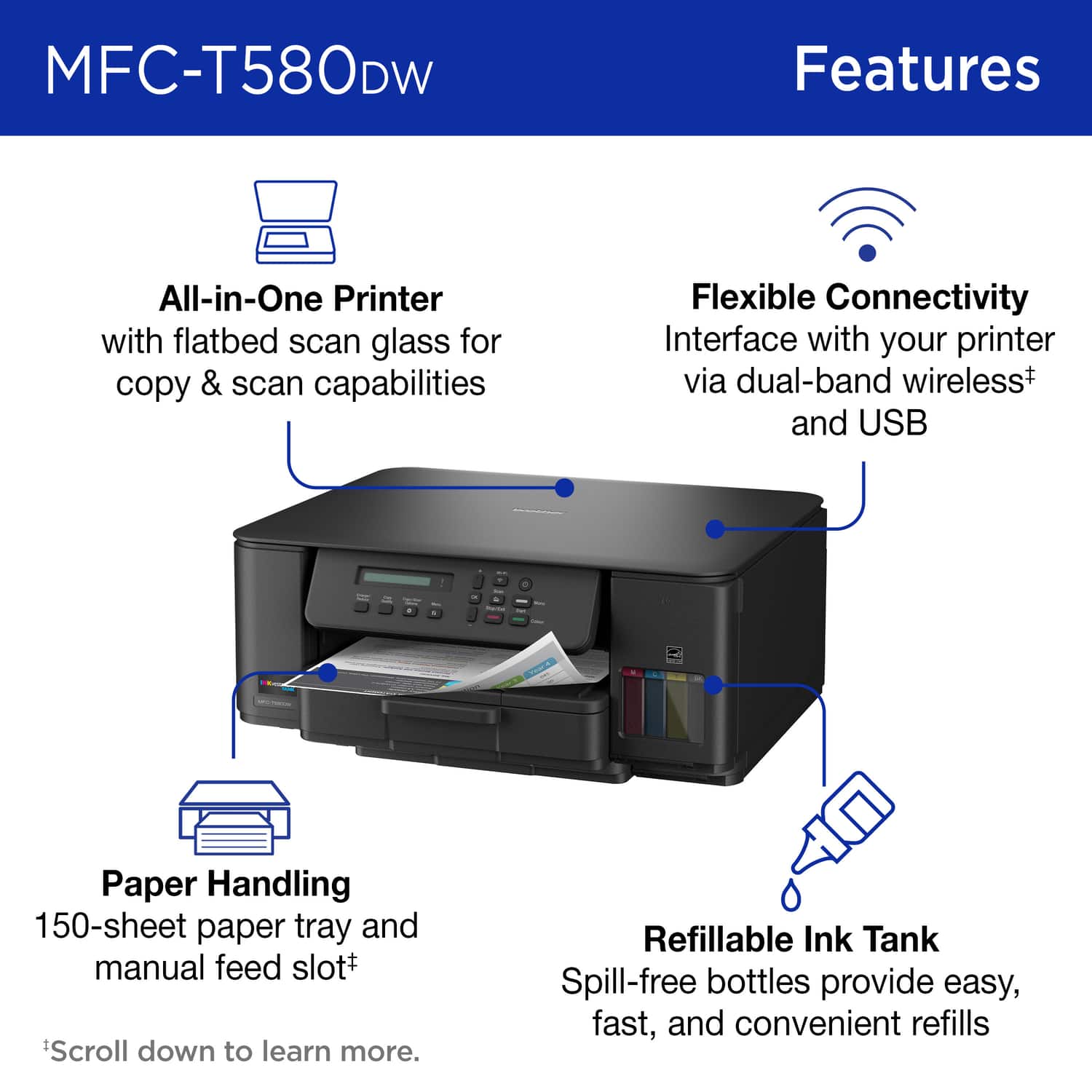 MFC-T580DW Features
All-in-One Printer with flatbed scan glass for copy & scan capabilities
Flexible Connectivity Interface with your printer via dual-band wireless+ and USB
Paper Handling 150-sheet paper tray and manual feed slot+
Refillable Ink Tank Spill-free bottles provide easy, fast, and convenient refills
*Scroll down to learn more.