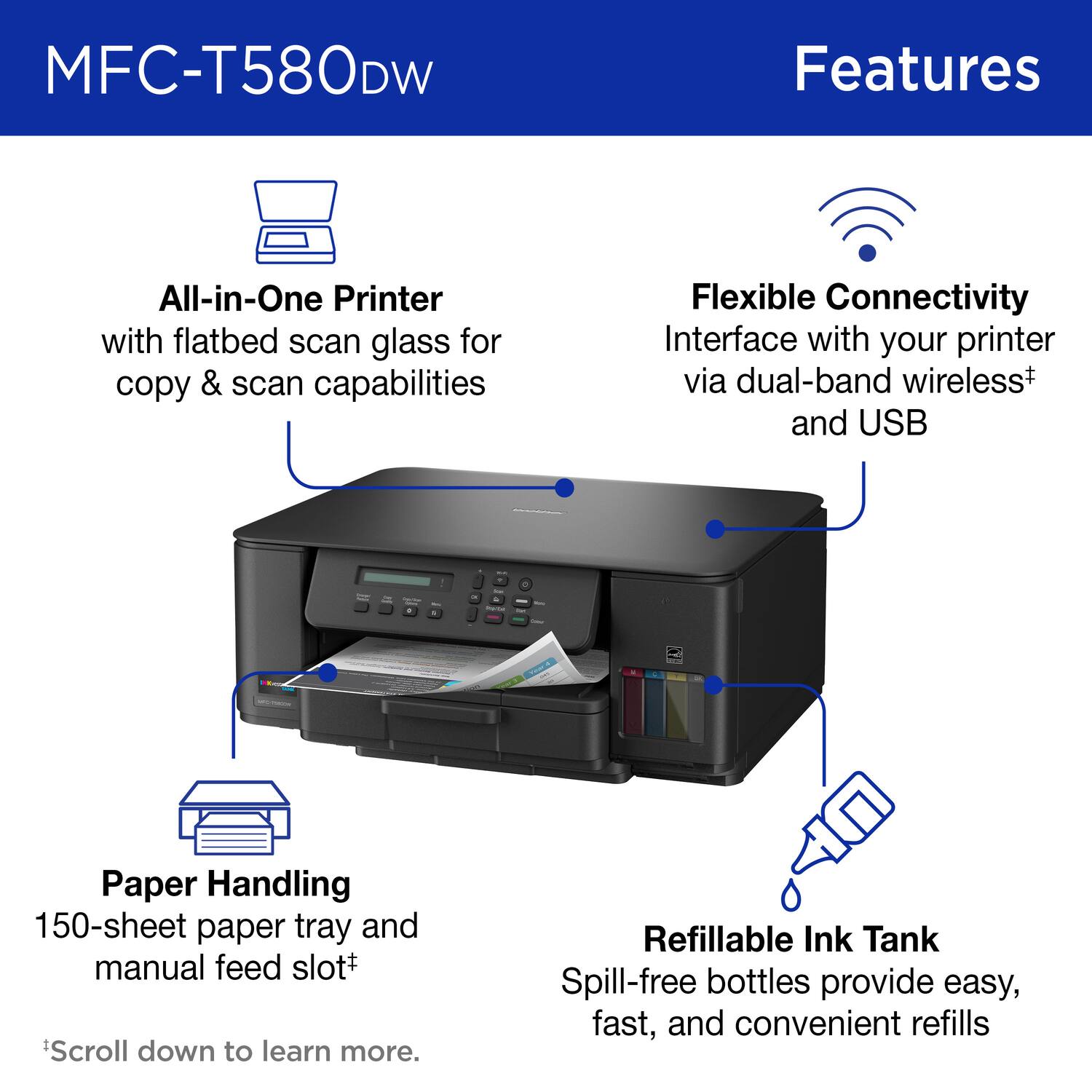 MFC-T580DW Features

All-in-One Printer with flatbed scan glass for copy & scan capabilities

Flexible Connectivity Interface with your printer via dual-band wireless+ and USB

Paper Handling 150-sheet paper tray and manual feed slot+

Refillable Ink Tank Spill-free bottles provide easy, fast, and convenient refills

*Scroll down to learn more.