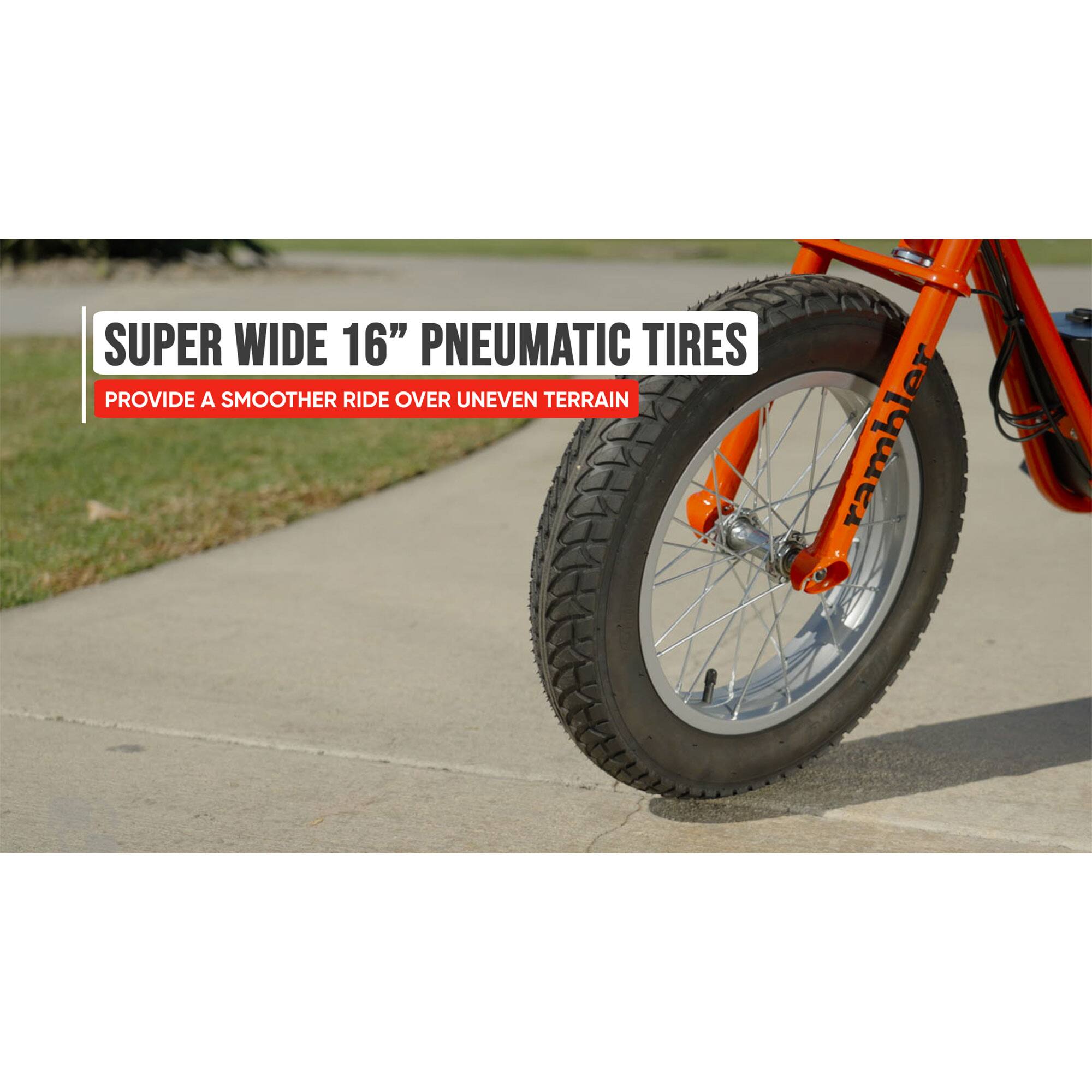 SUPER WIDE 16" PNEUMATIC TIRES PROVIDE A SMOOTHER RIDE OVER UNEVEN TERRAIN