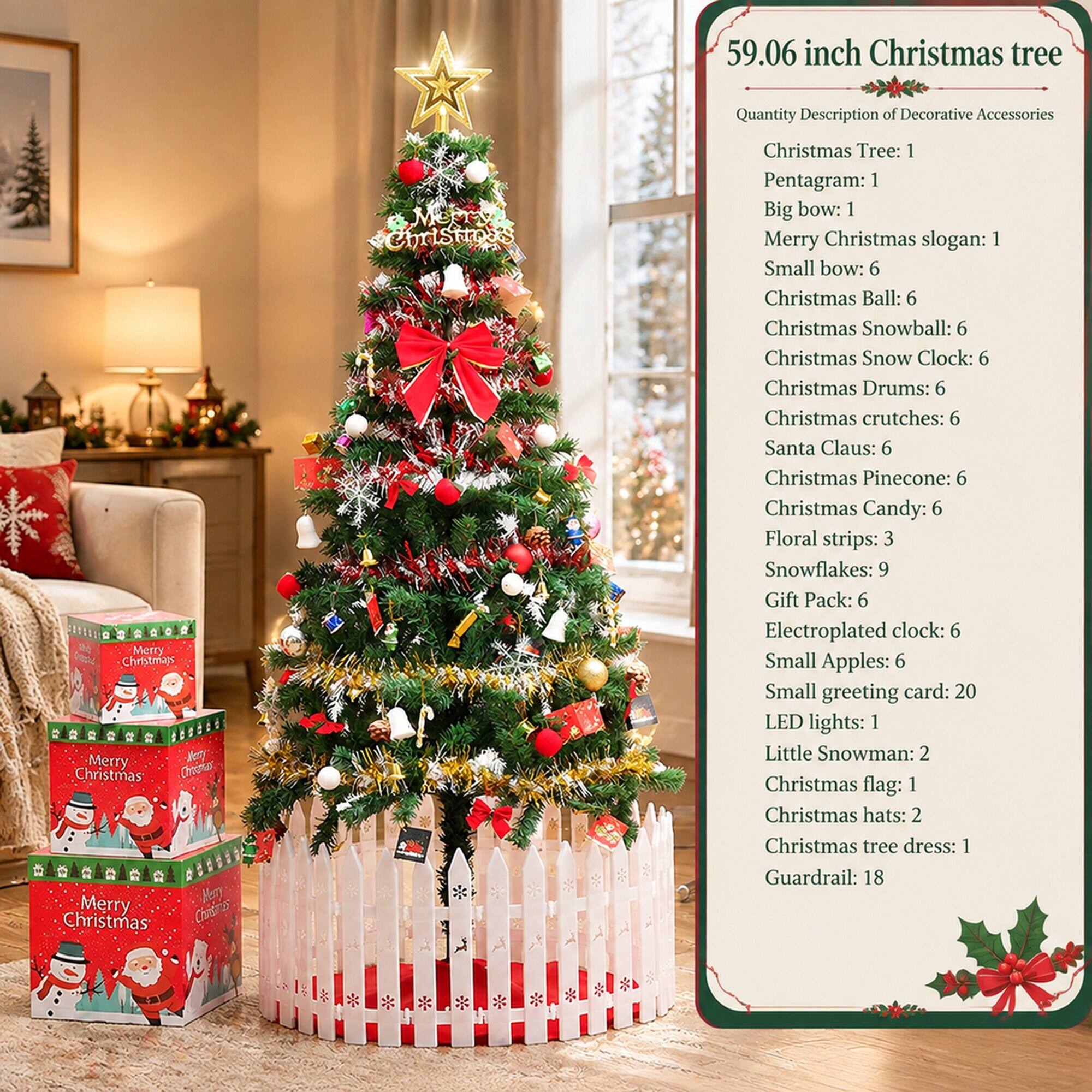 59.06 inch Christmas tree

Quantity Description of Decorative Accessories

Christmas Tree: 1  
Pentagram: 1  
Big bow: 1  
Merry Christmas slogan: 1  
Small bow: 6  
Christmas Ball: 6  
Christmas Snowball: 6  
Christmas Snow Clock: 6  
Christmas Drums: 6  
Christmas crutches: 6  
Santa Claus: 6  
Christmas Pinecone: 6  
Christmas Candy: 6  
Floral strips: 3  
Snowflakes: 9  
Gift Pack: 6  
Electroplated clock: 6  
Small Apples: 6  
Small greeting card: 20  
LED lights: 1  
Little Snowman: 2  
Christmas flag: 1  
Christmas hats: 2  
Christmas tree dress: 1  
Guardrail: 18