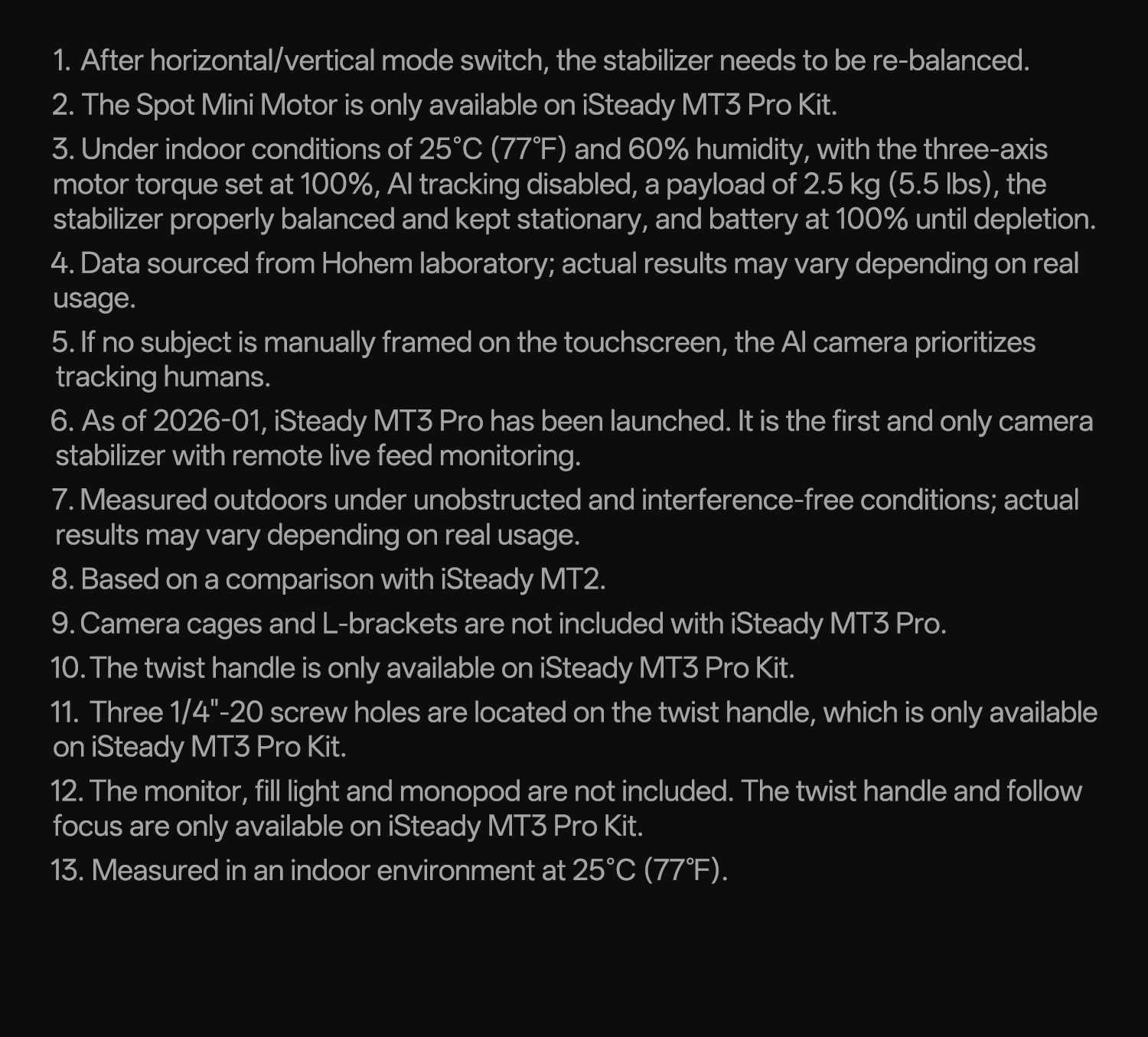 1. After horizontal/vertical mode switch, the stabilizer needs to be re-balanced.
2. The Spot Mini Motor is only available on iSteady MT3 Pro Kit.
3. Under indoor conditions of 25°C (77°F) and 60% humidity, with the three-axis motor torque set at 100%, AI tracking disabled, a payload of 2.5 kg (5.5 lbs), the stabilizer properly balanced and kept stationary, and battery at 100% until depletion.
4. Data sourced from Hohem laboratory; actual results may vary depending on real usage.
5. If no subject is manually framed on the touchscreen, the AI camera prioritizes tracking humans.
6. As of 2026-01, iSteady MT3 Pro has been launched. It is the first and only camera stabilizer with remote live feed monitoring.
7. Measured outdoors under unobstructed and interference-free conditions; actual results may vary depending on real usage.
8. Based on a comparison with iSteady MT2.
9. Camera cages and L-brackets are not included with iSteady MT3 Pro.
10. The twist handle is only available