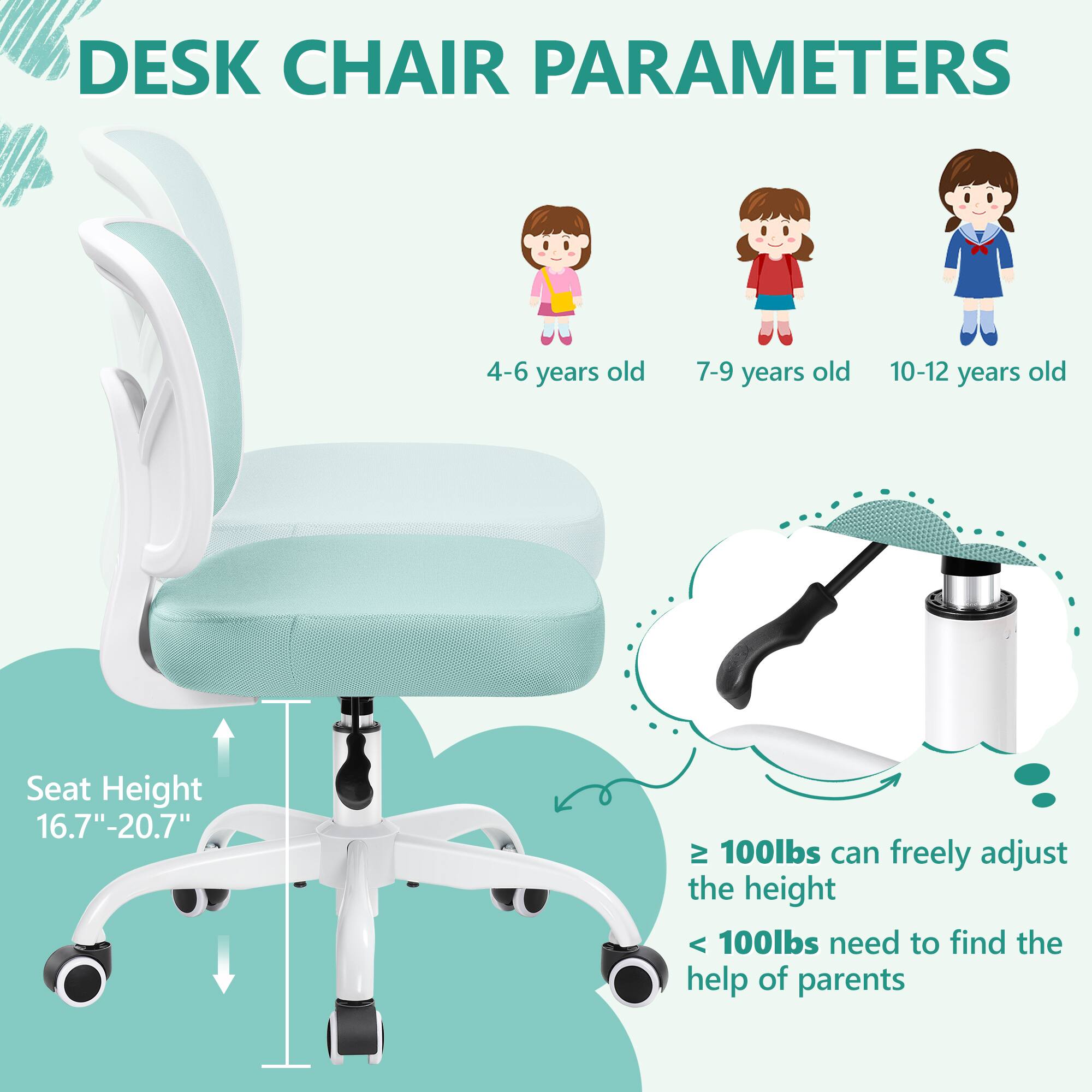 DESK CHAIR PARAMETERS

4-6 years old 7-9 years old 10-12 years old

Seat Height 16.7"-20.7"

≥ 100lbs can freely adjust the height

< 100lbs need to find the help of parents