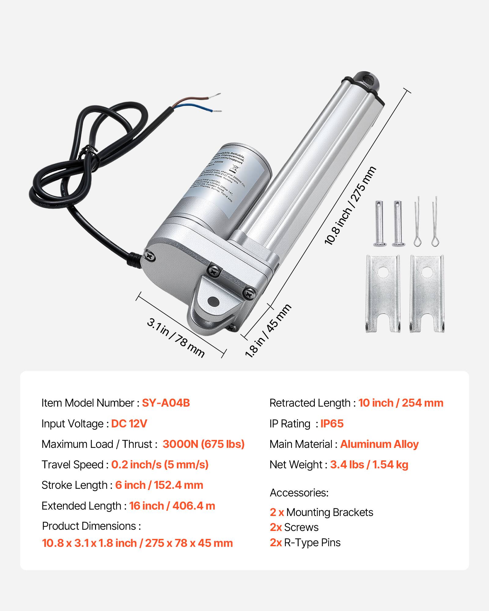 x x mm 275 - inch 10.8 3.1in 3. I 78 mm mm 45 I in 1.8 Item Model Number SY-A04B Input Voltage DC 12V Maximum Load / Thrust 3000N (675 lbs) Travel Speed 0.2 inch/s (5 mm/s) Stroke Length: 6 inch / 152.4 mm Extended Length 16 inch / 406.4 mm Product Dimensions: 10.8 x 3.1 x 1.8 inch 275 x 78 x 45 mm Retracted Length 10 inch 254 mm IP Rating IP65 Main Material: Aluminum Alloy Net Weight 3.4 lbs / 1.54 kg Accessories: 2 X Mounting Brackets 2x Screws 2x R-Type Pins