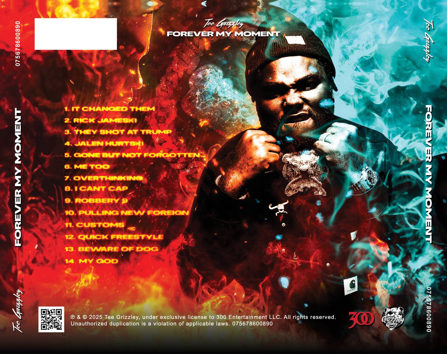 **Tee Grizzley**  
**FOREVER MY MOMENT**

1. IT CHANGED THEM  
2. RICK JAMESKI  
3. THEY SHOT AT TRUMP  
4. JALEN HURTSKI  
5. GONE BUT NOT FORGOTTEN  
6. ME TOO  
7. OVERTHINKING  
8. I CAN'T CAP  
9. ROBBERY D  
10. PULLING NEW FOREIGN  
11. CUSTOMS  
12. QUICK FREESTYLE  
13. BEWARE OF DOG  
14. MY GOD  

© & © 2025 Tee Grizzley, under exclusive license to 300 Entertainment LLC. All rights reserved. Unauthorized duplication is a violation of applicable laws. 075678600890  

**Tee Grizzley**  
**FOREVER MY MOMENT**  

**Tee Grizzley**  
**FOREVER MY MOMENT**  

**Tee Grizzley**  
**FOREVER MY MOMENT**  

**Tee Grizzley**  
**FOREVER MY MOMENT**  

**Tee Grizzley**  
**FOREVER MY MOMENT**