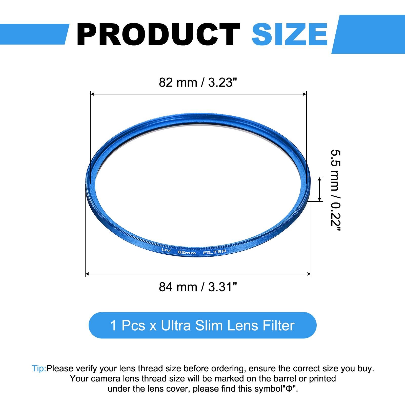 PRODUCT SIZE  
82 mm / 3.23"  
5.5 mm / 0.22"  

UV FILTER  
82mm  

84 mm / 3.31"  

1 Pcs x Ultra Slim Lens Filter  

Tip: Please verify your lens thread size before ordering, ensure the correct size you buy. Your camera lens thread size will be marked on the barrel or printed under the lens cover, please find this symbol "⌀".