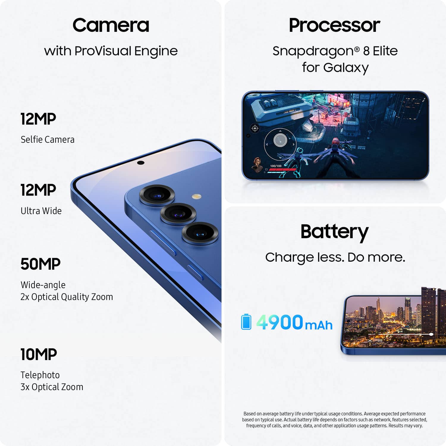 Camera with ProVisual Engine Processor Snapdragon 8 Elite for Galaxy 12MP Selfie Camera -T 12MP Ultra Wide 50MP Wide-angle 2x Optical Quality Zoom Battery Charge less. Do more. 4900 mAh 10MP Telephoto 3x Optical Zoom Based on average battery life under typical usage conditions. Actual battery life depends on factors such as network features selected, frequency of calls, and voice, data, and other application usage patterns. Results may vary.