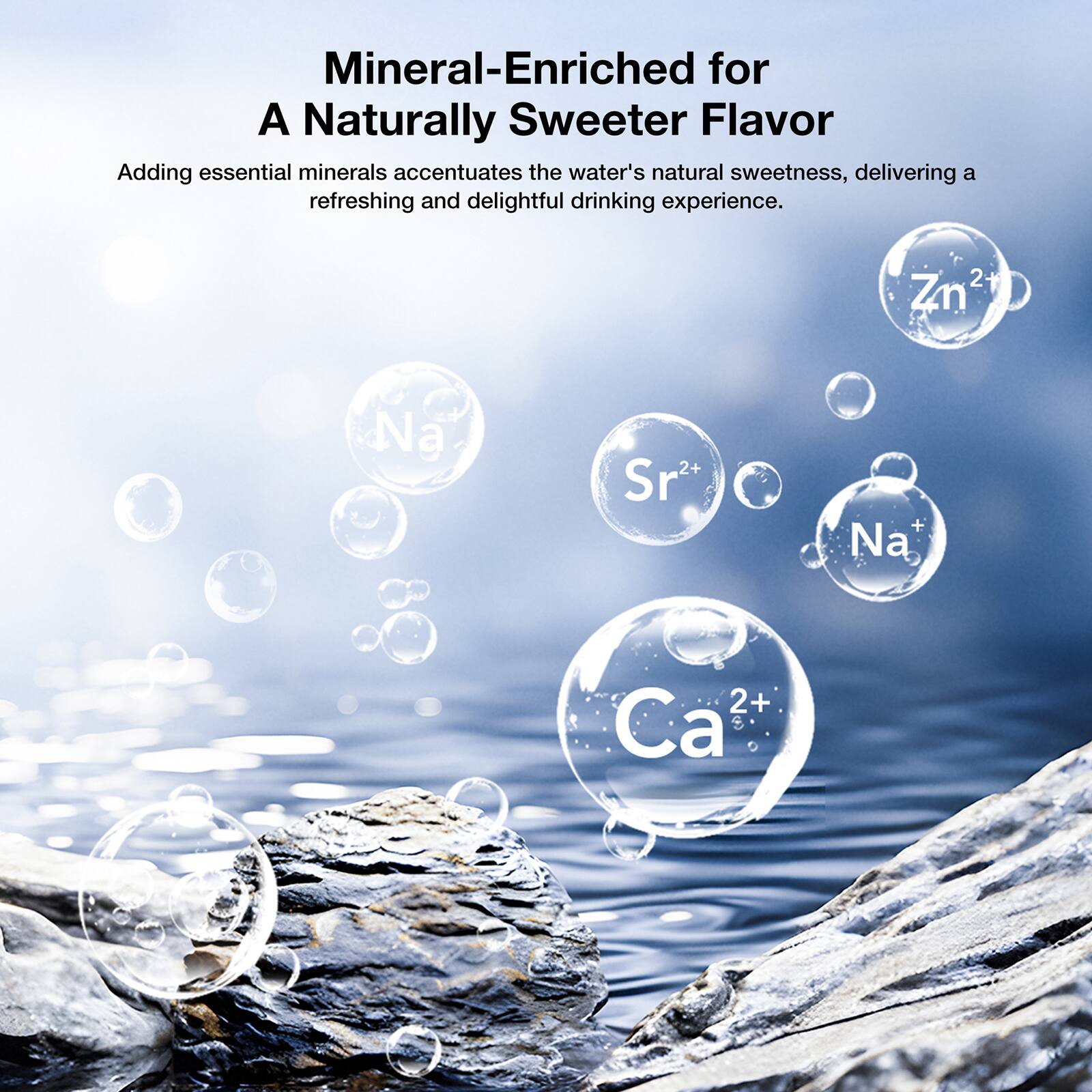 Mineral-Enriched for A Naturally Sweeter Flavor

Adding essential minerals accentuates the water's natural sweetness, delivering a refreshing and delightful drinking experience.

Zn²⁺  
Na⁺  
Sr²⁺  
Na⁺  
Ca²⁺