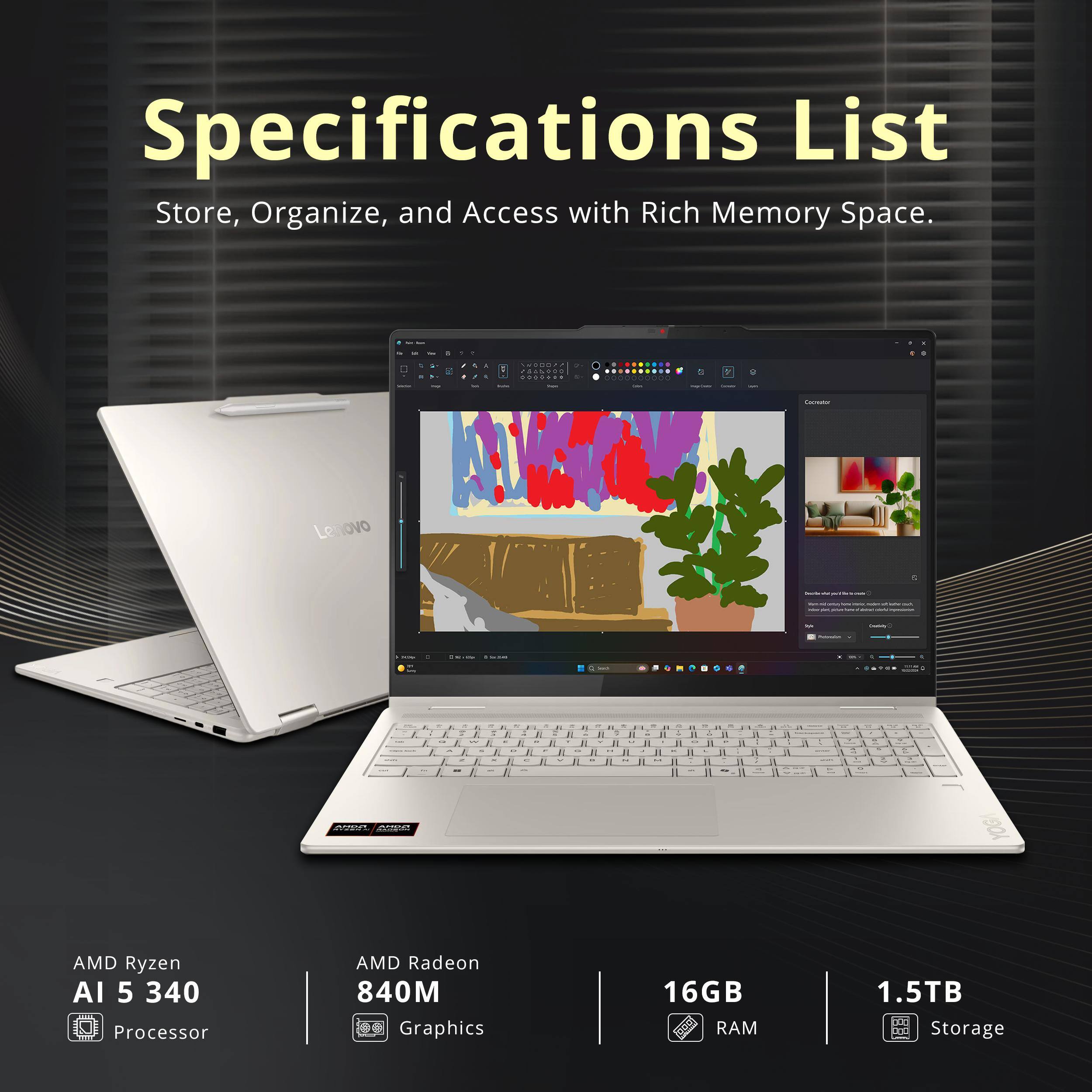 Specifications List  
Store, Organize, and Access with Rich Memory Space.

- AMD Ryzen AI 5 340 Processor
- AMD Radeon 840M Graphics
- 16GB RAM
- 1.5TB Storage